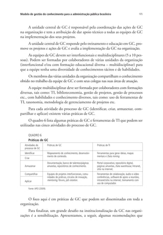 105Modelo de gestão do conhecimento para a administração pública brasileira
A unidade central de GC é responsável pela coordenação das ações de GC
na organização e tem a atribuição de dar apoio técnico a todas as equipes de GC
na implementação dos seus projetos.
A unidade central de GC responde pelo treinamento e educação em GC, pro-
move os projetos e ações de GC e avalia a implementação da GC na organização.
As equipes de GC devem ser interfuncionais e multidisciplinares (5 a 10 pes-
soas). Podem ser formadas por colaboradores de várias unidades da organização
(interfuncional e/ou com formação educacional diversa – multidisciplinar) para
que a equipe tenha uma diversidade de conhecimentos tácitos e de habilidades.
Os membros das várias unidades da organização compartilham o conhecimento
obtido no trabalho da equipe de GC e com seus colegas nas suas áreas de atuação.
A equipe multidisciplinar deve ser formada por colaboradores com formações
diversas, tais como: TI, biblioteconomia, gestão de projetos, gestão de processos
etc., com habilidades e conhecimento diversos, tais como: uso de ferramentas de
TI, taxonomia, metodologia de gerenciamento de projetos etc.
Para cada atividade do processo de GC (identificar, criar, armazenar, com-
partilhar e aplicar) existem várias práticas de GC.
O quadro 6 lista algumas práticas de GC e ferramentas de TI que podem ser
utilizadas nas cinco atividades do processo de GC.
QUADRO 6
Práticas de GC
Atividades do
processo de GC
Práticas de GC Práticas de TI
Identificar Mapeamento de conhecimento, desenvolvi-
mento de conteúdo.
Ferramentas para gerar ideias, mapas
mentais e Data mining.
Criar
Armazenar
Documentação, banco de talentos/páginas
amarelas, repositórios de conhecimento.
Portal corporativo, repositório digital,
páginas amarelas, Data warehouse, Intranet,
sítio na internet.
Compartilhar Equipes de projetos interfuncionais, comu-
nidades de práticas, círculos de inovação,
mentoring, fóruns, job rotation.
Ferramentas de colaboração, áudio e vídeo
conferências, software de apoio a reuniões,
intranet/sítio na internet, treinamento com
uso de computador.
Aplicar
Fonte:APO (2009).
O foco aqui é em práticas de GC que podem ser disseminadas em toda a
organização.
Para finalizar, um grande desafio na institucionalização da GC nas organi-
zações é a sensibilização. Apresentamos, a seguir, algumas recomendações que
Livro_Fabio_Anexo.indd 105 4/19/2012 1:54:48 PM
 