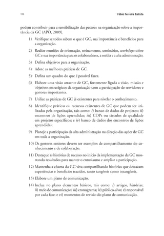106 Fábio Ferreira Batista
podem contribuir para a sensibilização das pessoas na organização sobre a impor-
tância da GC (APO, 2009).
1)	 Verifique se todos sabem o que é GC, sua importância e benefícios para
a organização.
2)	 Realize reuniões de orientação, treinamento, seminários, workshops sobre
GC e sua importância para os colaboradores, a média e a alta administração.
3)	 Defina objetivos para a organização.
4)	 Adote as melhores práticas de GC.
5)	 Defina um quadro do que é possível fazer.
6)	 Elabore uma visão atraente de GC, fortemente ligada a visão, missão e
objetivos estratégicos da organização com a participação de servidores e
gestores importantes.
7)	 Utilize as práticas de GC já existentes para nivelar o conhecimento.
8)	 Identifique práticas ou recursos existentes de GC que podem ser uti-
lizadas pela organização, tais como: i) banco de dados de projetos; ii)
encontros de lições aprendidas; iii) COPs ou círculos de qualidade
em projetos específicos; e iv) banco de dados dos encontros de lições
aprendidas.
9)	 Planeje a participação da alta administração na direção das ações de GC
em toda a organização.
10)	Os gestores seniores devem ser exemplos de compartilhamento do co-
nhecimento e de colaboração.
11)	Destaque as histórias de sucesso no início da implementação da GC mos-
trando resultados para manter o entusiasmo e ampliar a participação.
12)	Mantenha a chama da GC viva compartilhando histórias que destacam
experiências e benefícios trazidos, tanto tangíveis como intangíveis.
13)	Elabore um plano de comunicação.
14)	Inclua no plano elementos básicos, tais como: i) artigos, histórias;
ii) meio de comunicação; iii) cronograma; iv) público-alvo; v) responsável
por cada fase; e vi) momentos de revisão do plano de comunicação.
Livro_Fabio_Anexo.indd 106 4/19/2012 1:54:48 PM
 