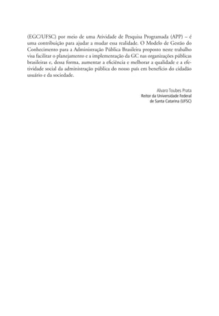 (EGC/UFSC) por meio de uma Atividade de Pesquisa Programada (APP) – é
uma contribuição para ajudar a mudar essa realidade. O Modelo de Gestão do
Conhecimento para a Administração Pública Brasileira proposto neste trabalho
visa facilitar o planejamento e a implementação da GC nas organizações públicas
brasileiras e, dessa forma, aumentar a eficiência e melhorar a qualidade e a efe-
tividade social da administração pública do nosso país em benefício do cidadão
usuário e da sociedade.
Alvaro Toubes Prata
Reitor da Universidade Federal
de Santa Catarina (UFSC)
APRESENTAÇÃO.indd 10 4/19/2012 1:41:51 PM
 