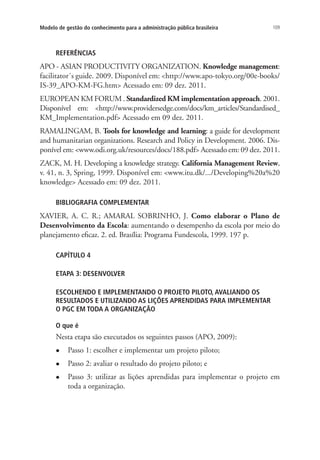 109Modelo de gestão do conhecimento para a administração pública brasileira
REFERÊNCIAS
APO - ASIAN PRODUCTIVITY ORGANIZATION. Knowledge management:
facilitator´s guide. 2009. Disponível em: <http://www.apo-tokyo.org/00e-books/
IS-39_APO-KM-FG.htm> Acessado em: 09 dez. 2011.
EUROPEAN KM FORUM . Standardized KM implementation approach. 2001.
Disponível em: <http://www.providersedge.com/docs/km_articles/Standardised_
KM_Implementation.pdf> Acessado em 09 dez. 2011.
RAMALINGAM, B. Tools for knowledge and learning: a guide for development
and humanitarian organizations. Research and Policy in Development. 2006. Dis-
ponível em: <www.odi.org.uk/resources/docs/188.pdf> Acessado em: 09 dez. 2011.
ZACK, M. H. Developing a knowledge strategy. California Management Review,
v. 41, n. 3, Spring, 1999. Disponível em: <www.itu.dk/.../Developing%20a%20
knowledge> Acessado em: 09 dez. 2011.
BIBLIOGRAFIA COMPLEMENTAR
XAVIER, A. C. R.; AMARAL SOBRINHO, J. Como elaborar o Plano de
Desenvolvimento da Escola: aumentando o desempenho da escola por meio do
planejamento eficaz. 2. ed. Brasília: Programa Fundescola, 1999. 197 p.
CAPÍTULO 4
ETAPA 3: DESENVOLVER
ESCOLHENDO E IMPLEMENTANDO O PROJETO PILOTO, AVALIANDO OS
RESULTADOS E UTILIZANDO AS LIÇÕES APRENDIDAS PARA IMPLEMENTAR
O PGC EM TODA A ORGANIZAÇÃO
O que é
Nesta etapa são executados os seguintes passos (APO, 2009):
l	 Passo 1: escolher e implementar um projeto piloto;
l	 Passo 2: avaliar o resultado do projeto piloto; e
l	 Passo 3: utilizar as lições aprendidas para implementar o projeto em
toda a organização.
Livro_Fabio_Anexo.indd 109 4/19/2012 1:54:48 PM
 