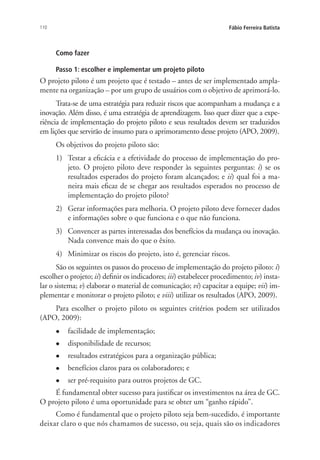 110 Fábio Ferreira Batista
Como fazer
Passo 1: escolher e implementar um projeto piloto
O projeto piloto é um projeto que é testado – antes de ser implementado ampla-
mente na organização – por um grupo de usuários com o objetivo de aprimorá-lo.
Trata-se de uma estratégia para reduzir riscos que acompanham a mudança e a
inovação. Além disso, é uma estratégia de aprendizagem. Isso quer dizer que a expe-
riência de implementação do projeto piloto e seus resultados devem ser traduzidos
em lições que servirão de insumo para o aprimoramento desse projeto (APO, 2009).
Os objetivos do projeto piloto são:
1)	 Testar a eficácia e a efetividade do processo de implementação do pro-
jeto. O projeto piloto deve responder às seguintes perguntas: i) se os
resultados esperados do projeto foram alcançados; e ii) qual foi a ma-
neira mais eficaz de se chegar aos resultados esperados no processo de
implementação do projeto piloto?
2)	 Gerar informações para melhoria. O projeto piloto deve fornecer dados
e informações sobre o que funciona e o que não funciona.
3)	 Convencer as partes interessadas dos benefícios da mudança ou inovação.
Nada convence mais do que o êxito.
4)	 Minimizar os riscos do projeto, isto é, gerenciar riscos.
São os seguintes os passos do processo de implementação do projeto piloto: i)
escolher o projeto; ii) definir os indicadores; iii) estabelecer procedimento; iv) insta-
lar o sistema; v) elaborar o material de comunicação; vi) capacitar a equipe; vii) im-
plementar e monitorar o projeto piloto; e viii) utilizar os resultados (APO, 2009).
Para escolher o projeto piloto os seguintes critérios podem ser utilizados
(APO, 2009):
l	 facilidade de implementação;
l	 disponibilidade de recursos;
l	 resultados estratégicos para a organização pública;
l	 benefícios claros para os colaboradores; e
l	 ser pré-requisito para outros projetos de GC.
É fundamental obter sucesso para justificar os investimentos na área de GC.
O projeto piloto é uma oportunidade para se obter um “ganho rápido”.
Como é fundamental que o projeto piloto seja bem-sucedido, é importante
deixar claro o que nós chamamos de sucesso, ou seja, quais são os indicadores
Livro_Fabio_Anexo.indd 110 4/19/2012 1:54:48 PM
 