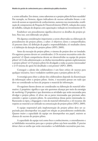 111Modelo de gestão do conhecimento para a administração pública brasileira
a serem utilizados. Em síntese, como saberemos se o projeto piloto foi bem-sucedido?
Por exemplo, na Siemens, alguns indicadores de sucesso utilizados foram: o nú-
mero de acessos ao repositório de conhecimento, aumento nas encomendas, reutili-
zação de componentes de Pesquisa & Desenvolvimento (P&D), redução dos custos
de trabalho, redução de despesas com capacitação e redução no investimento de TI.
Estabelecer um procedimento significa descrever os detalhes do projeto pi-
loto. Para isso, será elaborado um plano.
Há algumas considerações importantes a serem observadas na elaboração do
procedimento do projeto piloto, a saber: i) objetivos claros e compartilhados;
ii) processo claro; iii) definição de papéis e responsabilidades; iv) resultados claros;
e v) definição da duração do projeto piloto (APO, 2009).
Antes da execução do projeto piloto, o sistema do projeto deve ser instalado.
Os seguintes pontos devem ser considerados: i) Os recursos necessários estão dis-
poníveis? ii) Quais competências devem ser desenvolvidas na equipe do projeto
piloto? iii) A alta administração e as chefias intermediárias apoiam explicitamente
o projeto piloto? iv) O projeto piloto foi divulgado a todas as partes interessadas?
e v) O sistema de apoio foi detalhado e está pronto? (APO, 2009).
Conseguir a adesão dos colaboradores é um fator crítico de sucesso para
qualquer iniciativa. Isso é verdadeiro também para o projeto piloto de GC.
A estratégia para obter a adesão dos colaboradores depende da disseminação
da informação sobre o projeto piloto. Assim, é necessário pensar em tudo que
deve ser considerado na hora de preparar o material de informação.
Os seguintes fatores devem ser considerados na elaboração do material infor-
mativo: i) propósito: significa o que nós queremos alcançar por meio da estratégia
de marketing. O propósito é que determina as atividades que serão executadas para
divulgar o projeto piloto; ii) alvos: são as partes interessadas que precisam saber,
entender e apoiar o projeto piloto. As características dessas partes interessadas in-
fluenciarão os tipos, a linguagem e tom do material informativo; e iii) recursos: diz
respeito ao material a ser utilizado na comunicação do projeto piloto (APO, 2009).
A equipe responsável pela implementação do projeto piloto deve ser ca-
pacitada para desempenhar seu papel em relação ao procedimento estabelecido.
Quanto maior a capacidade da equipe em desempenhar seu papel, maiores as
chances de sucesso do projeto piloto.
A capacidade da equipe terá como foco o conhecimento, o entendimento e
as habilidades necessárias para que o projeto piloto seja bem-sucedido. É preciso
deixar claro as tarefas que serão executadas e as habilidades necessárias para isso.
Livro_Fabio_Anexo.indd 111 4/19/2012 1:54:48 PM
 
