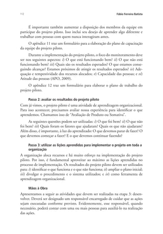 112 Fábio Ferreira Batista
É importante também aumentar a disposição dos membros da equipe em
participar do projeto piloto. Isso inclui seu desejo de aprender algo diferente e
trabalhar com pessoas com quem nunca interagiram antes.
O apêndice 11 traz um formulário para a elaboração do plano de capacitação
da equipe do projeto piloto.
Durante a implementação do projeto piloto, o foco do monitoramento deve
ser nos seguintes aspectos: i) O que está funcionando bem? ii) O que não está
funcionando bem? iii) Quais são os resultados esperados? O que estamos conse-
guindo alcançar? Estamos próximos de atingir os resultados esperados? iv) Ade-
quação e tempestividade dos recursos alocados; v) Capacidade das pessoas; e vi)
Atitude das pessoas (APO, 2009).
O apêndice 12 traz um formulário para elaborar o plano de trabalho do
projeto piloto.
Passo 2: avaliar os resultados do projeto piloto
Com já vimos, o projeto piloto é uma atividade de aprendizagem organizacional.
Para isso acontecer, precisamos avaliar nossa experiência para identificar o que
aprendemos. Chamamos isso de “Avaliação de Produto ou Somativa”.
As seguintes questões podem ser utilizadas: i) O que foi bem? ii) O que não
foi bem? iii) Quais foram os fatores que ajudaram? Quais os que não ajudaram?
Além disso, é importante, à luz do aprendizado: O que devemos parar de fazer? O
que devemos começar a fazer? E o que devemos continuar fazendo?
Passo 3: utilizar as lições aprendidas para implementar o projeto em toda a
organização
A organização aloca recursos e há muito esforço na implementação do projeto
piloto. Por isso, é fundamental aproveitar ao máximo as lições aprendidas no
processo de implementação. Os resultados do projeto piloto devem ser utilizados
para: i) identificar o que funciona e o que não funciona; ii) ampliar o plano inicial;
iii) divulgar o procedimento e o sistema utilizados; e iv) como ferramenta de
aprendizagem organizacional.
Mãos à Obra
Apresentamos a seguir as atividades que devem ser realizadas na etapa 3: desen-
volver. Deverá ser designado um responsável encarregado de cuidar que as ações
sejam executadas conforme previsto. Evidentemente, esse responsável, quando
necessário, poderá contar com uma ou mais pessoas para auxiliá-lo na realização
das ações.
Livro_Fabio_Anexo.indd 112 4/19/2012 1:54:48 PM
 