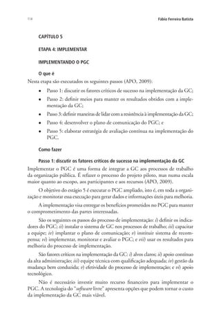 114 Fábio Ferreira Batista
CAPÍTULO 5
ETAPA 4: IMPLEMENTAR
IMPLEMENTANDO O PGC
O que é
Nesta etapa são executados os seguintes passos (APO, 2009):
l	 Passo 1: discutir os fatores críticos de sucesso na implementação da GC;
l	 Passo 2: definir meios para manter os resultados obtidos com a imple-
mentação da GC;
l	 Passo 3: definir maneiras de lidar com a resistência à implementação da GC;
l	 Passo 4: desenvolver o plano de comunicação do PGC; e
l	 Passo 5: elaborar estratégia de avaliação contínua na implementação do
PGC.
Como fazer
Passo 1: discutir os fatores críticos de sucesso na implementação da GC
Implementar o PGC é uma forma de integrar a GC aos processos de trabalho
da organização pública. É refazer o processo do projeto piloto, mas numa escala
maior quanto ao escopo, aos participantes e aos recursos (APO, 2009).
O objetivo do estágio 5 é executar o PGC ampliado, isto é, em toda a organi-
zação e monitorar essa execução para gerar dados e informações úteis para melhoria.
A implementação visa entregar os benefícios prometidos no PGC para manter
o comprometimento das partes interessadas.
São os seguintes os passos do processo de implementação: i) definir os indica-
dores do PGC; ii) instalar o sistema de GC nos processos de trabalho; iii) capacitar
a equipe; iv) implantar o plano de comunicação; v) instituir sistema de recom-
pensa; vi) implementar, monitorar e avaliar o PGC; e vii) usar os resultados para
melhoria do processo de implementação.
São fatores críticos na implementação da GC: i) alvos claros; ii) apoio contínuo
da alta administração; iii) equipe técnica com qualificação adequada; iv) gestão da
mudança bem conduzida; v) efetividade do processo de implementação; e vi) apoio
tecnológico.
Não é necessário investir muito recurso financeiro para implementar o
PGC. A tecnologia do “software livre” apresenta opções que podem tornar o custo
da implementação da GC mais viável.
Livro_Fabio_Anexo.indd 114 4/19/2012 1:54:48 PM
 