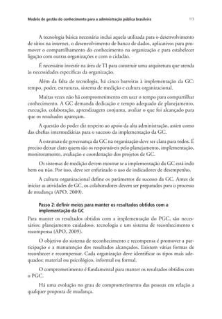 115Modelo de gestão do conhecimento para a administração pública brasileira
A tecnologia básica necessária inclui aquela utilizada para o desenvolvimento
de sítios na internet, o desenvolvimento de banco de dados, aplicativos para pro-
mover o compartilhamento do conhecimento na organização e para estabelecer
ligação com outras organizações e com o cidadão.
É necessário investir na área de TI para construir uma arquitetura que atenda
às necessidades específicas da organização.
Além da falta de tecnologia, há cinco barreiras à implementação da GC:
tempo, poder, estruturas, sistema de medição e cultura organizacional.
Muitas vezes não há comprometimento em usar o tempo para compartilhar
conhecimento. A GC demanda dedicação e tempo adequado de planejamento,
execução, colaboração, aprendizagem conjunta, avaliar o que foi alcançado para
que os resultados apareçam.
A questão do poder diz respeito ao apoio da alta administração, assim como
das chefias intermediárias para o sucesso da implementação da GC.
A estrutura de governança da GC na organização deve ser clara para todos. É
preciso deixar claro quem são os responsáveis pelo planejamento, implementação,
monitoramento, avaliação e coordenação dos projetos de GC.
Os sistemas de medição devem mostrar se a implementação da GC está indo
bem ou não. Por isso, deve ser enfatizado o uso de indicadores de desempenho.
A cultura organizacional define os parâmetros de sucesso da GC. Antes de
iniciar as atividades de GC, os colaboradores devem ser preparados para o processo
de mudança (APO, 2009).
Passo 2: definir meios para manter os resultados obtidos com a
implementação da GC
Para manter os resultados obtidos com a implementação do PGC, são neces-
sários: planejamento cuidadoso, tecnologia e um sistema de reconhecimento e
recompensa (APO, 2009).
O objetivo do sistema de reconhecimento e recompensa é promover a par-
ticipação e a manutenção dos resultados alcançados. Existem várias formas de
reconhecer e recompensar. Cada organização deve identificar os tipos mais ade-
quados: material ou psicológico, informal ou formal.
O comprometimento é fundamental para manter os resultados obtidos com
o PGC.
Há uma evolução no grau de comprometimento das pessoas em relação a
qualquer proposta de mudança.
Livro_Fabio_Anexo.indd 115 4/19/2012 1:54:48 PM
 