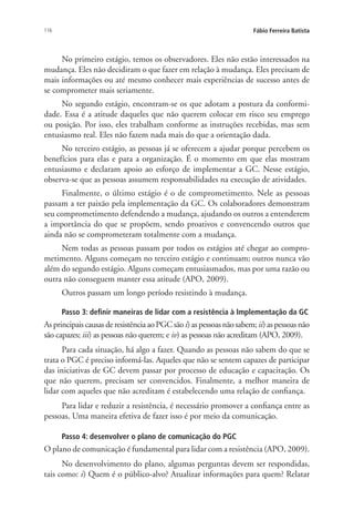 116 Fábio Ferreira Batista
No primeiro estágio, temos os observadores. Eles não estão interessados na
mudança. Eles não decidiram o que fazer em relação à mudança. Eles precisam de
mais informações ou até mesmo conhecer mais experiências de sucesso antes de
se comprometer mais seriamente.
No segundo estágio, encontram-se os que adotam a postura da conformi-
dade. Essa é a atitude daqueles que não querem colocar em risco seu emprego
ou posição. Por isso, eles trabalham conforme as instruções recebidas, mas sem
entusiasmo real. Eles não fazem nada mais do que a orientação dada.
No terceiro estágio, as pessoas já se oferecem a ajudar porque percebem os
benefícios para elas e para a organização. É o momento em que elas mostram
entusiasmo e declaram apoio ao esforço de implementar a GC. Nesse estágio,
observa-se que as pessoas assumem responsabilidades na execução de atividades.
Finalmente, o último estágio é o de comprometimento. Nele as pessoas
passam a ter paixão pela implementação da GC. Os colaboradores demonstram
seu comprometimento defendendo a mudança, ajudando os outros a entenderem
a importância do que se propõem, sendo proativos e convencendo outros que
ainda não se comprometeram totalmente com a mudança.
Nem todas as pessoas passam por todos os estágios até chegar ao compro-
metimento. Alguns começam no terceiro estágio e continuam; outros nunca vão
além do segundo estágio. Alguns começam entusiasmados, mas por uma razão ou
outra não conseguem manter essa atitude (APO, 2009).
Outros passam um longo período resistindo à mudança.
Passo 3: definir maneiras de lidar com a resistência à Implementação da GC
As principais causas de resistência ao PGC são i) as pessoas não sabem; ii) as pessoas não
são capazes; iii) as pessoas não querem; e iv) as pessoas não acreditam (APO, 2009).
Para cada situação, há algo a fazer. Quando as pessoas não sabem do que se
trata o PGC é preciso informá-las. Aqueles que não se sentem capazes de participar
das iniciativas de GC devem passar por processo de educação e capacitação. Os
que não querem, precisam ser convencidos. Finalmente, a melhor maneira de
lidar com aqueles que não acreditam é estabelecendo uma relação de confiança.
Para lidar e reduzir a resistência, é necessário promover a confiança entre as
pessoas. Uma maneira efetiva de fazer isso é por meio da comunicação.
Passo 4: desenvolver o plano de comunicação do PGC
O plano de comunicação é fundamental para lidar com a resistência (APO, 2009).
No desenvolvimento do plano, algumas perguntas devem ser respondidas,
tais como: i) Quem é o público-alvo? Atualizar informações para quem? Relatar
Livro_Fabio_Anexo.indd 116 4/19/2012 1:54:48 PM
 