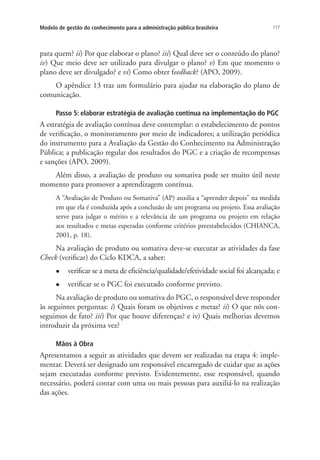 117Modelo de gestão do conhecimento para a administração pública brasileira
para quem? ii) Por que elaborar o plano? iii) Qual deve ser o conteúdo do plano?
iv) Que meio deve ser utilizado para divulgar o plano? v) Em que momento o
plano deve ser divulgado? e vi) Como obter feedback? (APO, 2009).
O apêndice 13 traz um formulário para ajudar na elaboração do plano de
comunicação.
Passo 5: elaborar estratégia de avaliação contínua na implementação do PGC
A estratégia de avaliação contínua deve contemplar: o estabelecimento de pontos
de verificação, o monitoramento por meio de indicadores; a utilização periódica
do instrumento para a Avaliação da Gestão do Conhecimento na Administração
Pública; a publicação regular dos resultados do PGC e a criação de recompensas
e sanções (APO, 2009).
Além disso, a avaliação de produto ou somativa pode ser muito útil neste
momento para promover a aprendizagem contínua.
A “Avaliação de Produto ou Somativa” (AP) auxilia a “aprender depois” na medida
em que ela é conduzida após a conclusão de um programa ou projeto. Essa avaliação
serve para julgar o mérito e a relevância de um programa ou projeto em relação
aos resultados e metas esperadas conforme critérios preestabelecidos (CHIANCA,
2001, p. 18).
Na avaliação de produto ou somativa deve-se executar as atividades da fase
Check (verificar) do Ciclo KDCA, a saber:
l	 verificar se a meta de eficiência/qualidade/efetividade social foi alcançada; e
l	 verificar se o PGC foi executado conforme previsto.
Na avaliação de produto ou somativa do PGC, o responsável deve responder
às seguintes perguntas: i) Quais foram os objetivos e metas? ii) O que nós con-
seguimos de fato? iii) Por que houve diferenças? e iv) Quais melhorias devemos
introduzir da próxima vez?
Mãos à Obra
Apresentamos a seguir as atividades que devem ser realizadas na etapa 4: imple-
mentar. Deverá ser designado um responsável encarregado de cuidar que as ações
sejam executadas conforme previsto. Evidentemente, esse responsável, quando
necessário, poderá contar com uma ou mais pessoas para auxiliá-lo na realização
das ações.
Livro_Fabio_Anexo.indd 117 4/19/2012 1:54:48 PM
 