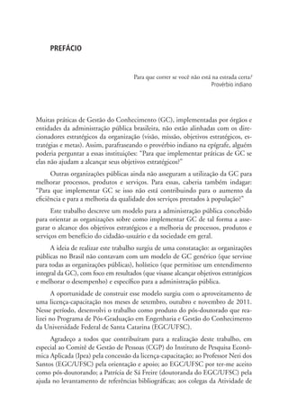 PREFÁCIO
Para que correr se você não está na estrada certa?
Provérbio indiano
Muitas práticas de Gestão do Conhecimento (GC), implementadas por órgãos e
entidades da administração pública brasileira, não estão alinhadas com os dire-
cionadores estratégicos da organização (visão, missão, objetivos estratégicos, es-
tratégias e metas). Assim, parafraseando o provérbio indiano na epígrafe, alguém
poderia perguntar a essas instituições: “Para que implementar práticas de GC se
elas não ajudam a alcançar seus objetivos estratégicos?”
Outras organizações públicas ainda não asseguram a utilização da GC para
melhorar processos, produtos e serviços. Para essas, caberia também indagar:
“Para que implementar GC se isso não está contribuindo para o aumento da
eficiência e para a melhoria da qualidade dos serviços prestados à população?”
Este trabalho descreve um modelo para a administração pública concebido
para orientar as organizações sobre como implementar GC de tal forma a asse-
gurar o alcance dos objetivos estratégicos e a melhoria de processos, produtos e
serviços em benefício do cidadão-usuário e da sociedade em geral.
A ideia de realizar este trabalho surgiu de uma constatação: as organizações
públicas no Brasil não contavam com um modelo de GC genérico (que servisse
para todas as organizações públicas), holístico (que permitisse um entendimento
integral da GC), com foco em resultados (que visasse alcançar objetivos estratégicos
e melhorar o desempenho) e específico para a administração pública.
A oportunidade de construir esse modelo surgiu com o aproveitamento de
uma licença-capacitação nos meses de setembro, outubro e novembro de 2011.
Nesse período, desenvolvi o trabalho como produto do pós-doutorado que rea-
lizei no Programa de Pós-Graduação em Engenharia e Gestão do Conhecimento
da Universidade Federal de Santa Catarina (EGC/UFSC).
Agradeço a todos que contribuíram para a realização deste trabalho, em
especial ao Comitê de Gestão de Pessoas (CGP) do Instituto de Pesquisa Econô-
mica Aplicada (Ipea) pela concessão da licença-capacitação; ao Professor Neri dos
Santos (EGC/UFSC) pela orientação e apoio; ao EGC/UFSC por ter-me aceito
como pós-doutorando; a Patrícia de Sá Freire (doutoranda do EGC/UFSC) pela
ajuda no levantamento de referências bibliográficas; aos colegas da Atividade de
Livro_Fabio.indd 11 4/19/2012 1:40:58 PM
 