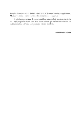 Pesquisa Planejada (APP) do Ipea – EGC/UFSC Isamir Carvalho, Angela Amin,
Marilda Todescat e Isabel Santos, pelos comentários e sugestões.
A minha expectativa é de que o modelo e o manual de implementação da
GC aqui propostos sejam úteis para todos aqueles que enfrentam o desafio de
institucionalizar a GC na administração pública brasileira.
Fábio Ferreira Batista
Livro_Fabio.indd 12 4/19/2012 1:40:58 PM
 