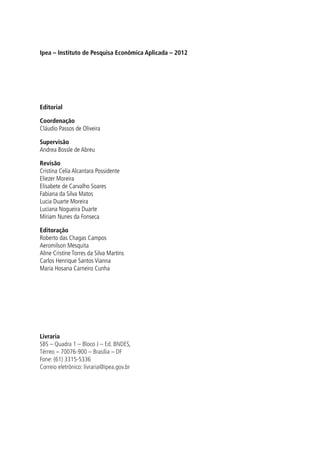 Ipea – Instituto de Pesquisa Econômica Aplicada – 2012
Editorial
Coordenação
Cláudio Passos de Oliveira
Supervisão
Andrea Bossle de Abreu
Revisão
Cristina Celia Alcantara Possidente
Eliezer Moreira
Elisabete de Carvalho Soares
Fabiana da Silva Matos
Lucia Duarte Moreira
Luciana Nogueira Duarte
Míriam Nunes da Fonseca
Editoração
Roberto das Chagas Campos
Aeromilson Mesquita
Aline Cristine Torres da Silva Martins
Carlos Henrique Santos Vianna
Maria Hosana Carneiro Cunha
Livraria
SBS – Quadra 1 – Bloco J – Ed. BNDES,
Térreo – 70076-900 – Brasília – DF
Fone: (61) 3315-5336
Correio eletrônico: livraria@ipea.gov.br
Credito editorial.indd 132 4/19/2012 1:42:09 PM
 