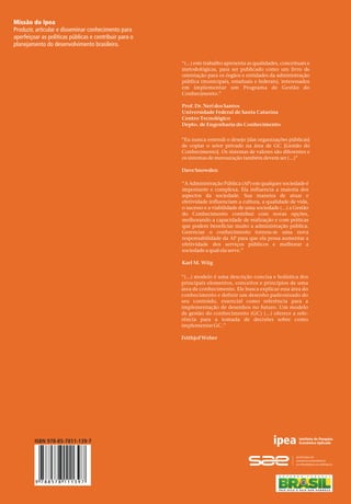 ModelodeGestãodoConhecimentoparaaAdministraçãoPúblicaBrasileira
9 788578 111397
47
Missão do Ipea
Produzir, articular e disseminar conhecimento para
aperfeiçoar as políticas públicas e contribuir para o
planejamento do desenvolvimento brasileiro.
Fábio Ferreira Batista
Autor
Como implementar a Gestão do Conhecimento
para produzir resultados em benefício do cidadão
Modelo de Gestão do Conhecimento
para a Administração Pública Brasileira
Modelo de Gestão do Conhecimento
para a Administração Pública Brasileira“(...) este trabalho apresenta as qualidades, conceituais e
metodológicas, para ser publicado como um livro de
orientação para os órgãos e entidades da administração
pública (municipais, estaduais e federais), interessados
em implementar um Programa de Gestão do
Conhecimento.”
Prof.Dr.NeridosSantos
Universidade Federal de Santa Catarina
Centro Tecnológico
Depto. de Engenharia do Conhecimento
“Eu nunca entendi o desejo [das organizações públicas]
de copiar o setor privado na área de GC Gestão do
Conhecimento . Os sistemas de valores são diferentes e
os sistemas de mensuração também devem ser (...)”
DaveSnowden
[
]
“A Administração Pública (AP) em qualquer sociedade é
importante e complexa. Ela influencia a maioria dos
aspectos da sociedade. Sua maneira de atuar e
efetividade influenciam a cultura, a qualidade de vida,
o sucesso e a viabilidade de uma sociedade (...) a Gestão
do Conhecimento contribui com novas opções,
melhorando a capacidade de realização e com práticas
que podem beneficiar muito a administração pública.
Gerenciar o conhecimento tornou-se uma nova
responsabilidade da AP para que ela possa aumentar a
efetividade dos serviços públicos e melhorar a
sociedade a qual ela serve.”
Karl M. Wiig
“(...) modelo é uma descrição concisa e holística dos
principais elementos, conceitos e princípios de uma
área de conhecimento. Ele busca explicar essa área do
conhecimento e definir um desenho padronizado do
seu conteúdo, essencial como referência para a
implementação de desenhos no futuro. Um modelo
de gestão do conhecimento (GC) (...) oferece a refe-
rência para a tomada de decisões sobre como
implementar GC.”
FrithjofWeber
O presente livro apresenta uma proposta
de Modelo de Gestão do Conhecimento
para a Administração Pública Brasileira,
desenvolvida pelo técnico de planejamento
e pesquisa do Ipea, Fábio Ferreira Batista.A
obra é fruto de seu trabalho de pesquisa de
pós-doutoramento, realizado no Programa
de Pós-Graduação em Engenharia e Gestão
do Conhecimento da Universidade Federal
de Santa Catarina (EGC/UFSC),sob a minha
orientação.
De fato,para elaborar este texto,foi reali-
zada uma revisão sistemática de literatura
dos modelos de Gestão do Conhecimento,
desenvolvidos e aplicados na administração
pública. Neste sentido, os modelos mais
reconhecidos internacionalmente foram
considerados, como o modelo da American
Productivity & Quality Center (APQC), o
modelo Organizational Knowledge
Assessment (OKA) do Instituto do Banco
Mundial, o modelo da Organização para
Cooperação e Desenvolvimento Econômico
(OCDE), o modelo do Prêmio MostAdmired
Knowledge Enterprise (MAKE) e,sobretudo,
o modelo da Asian Productivity
Organization(APO),quenospareceuomais
completo e consistente para ser customiza-
do e aplicado à realidade da administração
públicadoBrasil.
Todavia, o trabalho foi mais longe, pois
nele consegue-se perceber uma síntese, de
forma convergente e coerente, dos funda-
mentos do modelo do Prêmio Nacional da
Gestão Pública (Gespública), das bases
metodológicas. Além disso propõe um
Modelo de Gestão do Conhecimento que
será factível de ser implementado na admi-
nistraçãopúblicabrasileira.
Prof.Dr.Neri dos Santos
Professor titular
Departamento de Engenharia do
Conhecimento da UFSC
Este livro é, de fato, um verdadeiro guia
metodológico de implementação e de avali-
ação da Gestão do Conhecimento na admi-
nistraçãopúblicabrasileira.
ISBN 978-85-7811-139-7
 