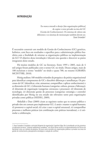 INTRODUÇÃO
Eu nunca entendi o desejo [das organizações públicas]
de copiar o setor privado na área de GC
[Gestão do Conhecimento]. Os sistemas de valores são
diferentes e os sistemas de mensuração também devem ser.
Dave Snowden1
É necessário construir um modelo de Gestão do Conhecimento (GC) genérico,
holístico, com foco em resultados e específico para a administração pública bra-
sileira com a finalidade de orientar as organizações públicas na implementação
da GC? O objetivo desta introdução é discutir esta questão e descrever as partes
integrantes deste estudo.
Há muitos modelos de GC na literatura. Entre 1995 e 2005, mais de 4
mil artigos foram publicados com o termo GC no título. Desses artigos, mais de
100 incluíram o termo “modelo” no título e quase 700, no resumo (GIRARD;
MCINTYRE, 2010).
Heisig analisou 160 modelos oriundos da pesquisa e da prática organizacional
para identificar componentes de GC e descobrir diferenças e semelhanças. Os pro-
cessos de GC (identificar, criar, armazenar, compartilhar e aplicar conhecimento) e
as dimensões de GC: i) dimensão humana (categorias: cultura, pessoas e liderança);
ii) dimensão de organização (categorias: estruturas e processos); iii) dimensão de
tecnologia; iv) dimensão gestão de processos (categorias: estratégia e controle)
identificados por Heisig no seu estudo são relevantes tanto para organizações
privadas como públicas (HEISIG, 2009).
Abdullah e Date (2009) citam as seguintes razões que os setores público e
privado têm em comum para implementar GC: i) atrair e manter o capital humano;
ii) promover o capital social; iii) criar e usar o capital estrutural, iv) compartilhar
processos e melhores práticas (em combinação com práticas inovadoras), e v) esti-
mular a colaboração.
1. Dave Snowden é fundador e principal dirigente da organização Cognitive Edge. Ele é considerado um dos pioneiros
na aplicação da teoria “sistemas adaptativos complexos” em vários temas sociais e no desenvolvimento da Técnica de
Narrativas como um método de pesquisa. Ele atua como consultor em organizações públicas e privadas nas áreas de
gestão do conhecimento, planejamento estratégico e solução de conflitos.
Livro_Fabio.indd 13 4/19/2012 1:40:58 PM
 