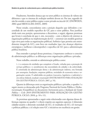 15Modelo de gestão do conhecimento para a administração pública brasileira
Finalmente, Snowden destaca que no setor público os sistemas de valores são
diferentes e que os sistemas de avaliação também devem ser. Por isso, segundo ele
não faz sentido o setor público copiar o setor privado na área de GC (SNOWDEN,
2002 apud ABDULLAH; DATE, 2009)
Neste estudo, concordamos com a posição daqueles que defendem a ne-
cessidade de um modelo específico de GC para o setor público. Para justificar
ainda mais essa posição, apresentamos e discutimos, a seguir, algumas premissas
que levam à conclusão de que é, sim, necessário – com o objetivo de orientar as
organizações públicas na implementação da GC – construir um modelo genérico
(que sirva para todas as organizações públicas), holístico (que permita um enten-
dimento integral da GC), com foco em resultados (que vise alcançar objetivos
estratégicos e melhorar o desempenho) e específico de GC para a administração
pública brasileira.
Para entender o porquê dessas premissas, é importante conhecer o conceito
de administração pública e as diferenças entre organizações públicas e privadas.
Neste trabalho, entende-se administração pública como:
(...) o conjunto de entidades que compõem o Estado, voltadas para a prestação de
serviços públicos e o atendimento das necessidades do cidadão e da coletividade.
É constituída da administração direta e da administração indireta, esta formada
por autarquias, fundações, empresas públicas, sociedades de economia mista e or-
ganizações sociais. É subdividida em poderes (executivo, legislativo e judiciário) e
em esferas (federal, estadual e municipal) (INSTRUMENTO PARA AVALIAÇÃO
DA GESTÃO PÚBLICA. CICLO, 2007, p. 54).
Quanto às diferenças entre as organizações públicas e privadas, o quadro 1 a
seguir mostra as destacadas pelo Programa Nacional da Gestão Pública e Desbu-
rocratização (Gespública) no documento Instrumento para a Avaliação da Gestão
Pública – Ciclo 2010 (INSTRUMENTO PARA AVALIAÇÃO DA GESTÃO
PÚBLICA. CICLO, 2010, p. 10 e 11).
As premissas apresentadas a seguir estão relacionadas com algumas dessas di-
ferenças expostas no quadro 1 e dizem respeito aos seguintes aspectos: i) dimensão
cidadão-usuário e dimensão sociedade da GC; ii) resultados da GC; iii) inovação
e políticas públicas; e iv) relação entre GC e iniciativas em excelência em gestão.
Livro_Fabio.indd 15 4/19/2012 1:40:59 PM
 