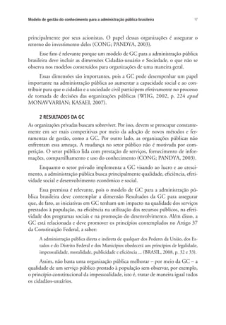 17Modelo de gestão do conhecimento para a administração pública brasileira
principalmente por seus acionistas. O papel dessas organizações é assegurar o
retorno do investimento deles (CONG; PANDYA, 2003).
Esse fato é relevante porque um modelo de GC para a administração pública
brasileira deve incluir as dimensões Cidadão-usuário e Sociedade, o que não se
observa nos modelos construídos para organizações de uma maneira geral.
Essas dimensões são importantes, pois a GC pode desempenhar um papel
importante na administração pública ao aumentar a capacidade social e ao con-
tribuir para que o cidadão e a sociedade civil participem efetivamente no processo
de tomada de decisões das organizações públicas (WIIG, 2002, p. 224 apud
MONAVVARIAN; KASAEI, 2007).
2 RESULTADOS DA GC
As organizações privadas buscam sobreviver. Por isso, devem se preocupar constante-
mente em ser mais competitivas por meio da adoção de novos métodos e fer-
ramentas de gestão, como a GC. Por outro lado, as organizações públicas não
enfrentam essa ameaça. A mudança no setor público não é motivada por com-
petição. O setor público lida com prestação de serviços, fornecimento de infor-
mações, compartilhamento e uso do conhecimento (CONG; PANDYA, 2003).
Enquanto o setor privado implementa a GC visando ao lucro e ao cresci-
mento, a administração pública busca principalmente qualidade, eficiência, efeti-
vidade social e desenvolvimento econômico e social.
Essa premissa é relevante, pois o modelo de GC para a administração pú-
blica brasileira deve contemplar a dimensão Resultados da GC para assegurar
que, de fato, as iniciativas em GC tenham um impacto na qualidade dos serviços
prestados à população, na eficiência na utilização dos recursos públicos, na efeti-
vidade dos programas sociais e na promoção do desenvolvimento. Além disso, a
GC está relacionada e deve promover os princípios contemplados no Artigo 37
da Constituição Federal, a saber:
A administração pública direta e indireta de qualquer dos Poderes da União, dos Es-
tados e do Distrito Federal e dos Municípios obedecerá aos princípios de legalidade,
impessoalidade, moralidade, publicidade e eficiência ... (BRASIL, 2008, p. 32 e 33).
Assim, não basta uma organização pública melhorar – por meio da GC – a
qualidade de um serviço público prestado à população sem observar, por exemplo,
o princípio constitucional da impessoalidade, isto é, tratar de maneira igual todos
os cidadãos-usuários.
Livro_Fabio.indd 17 4/19/2012 1:40:59 PM
 