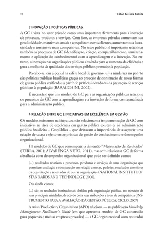 18 Fábio Ferreira Batista
3 INOVAÇÃO E POLÍTICAS PÚBLICAS
A GC é vista no setor privado como uma importante ferramenta para a inovação
de processos, produtos e serviços. Com isso, as empresas privadas aumentam sua
produtividade, mantêm os atuais e conquistam novos clientes, aumentam sua lucra-
tividade e tornam-se mais competitivas. No setor público, é importante relacionar
também os processos de GC (identificação, criação, compartilhamento, armazena-
mento e aplicação do conhecimento) com a aprendizagem e a inovação. No en-
tanto, a inovação nas organizações públicas é voltada para o aumento da eficiência e
para a melhoria da qualidade dos serviços públicos prestados à população.
Percebe-se, em especial na esfera local de governo, uma mudança no padrão
das políticas públicas brasileiras graças ao processo de construção de novas formas
de gestão pública verificadas a partir de práticas inovadoras na prestação de serviços
públicos à população (BARACCHINI, 2002).
É necessário que um modelo de GC para as organizações públicas relacione
os processos de GC com a aprendizagem e a inovação de forma contextualizada
para a administração pública.
4 RELAÇÃO ENTRE GC E INICIATIVAS EM EXCELÊNCIA EM GESTÃO
Os modelos existentes na literatura não relacionam a implementação de GC com
iniciativas na área de excelência em gestão pública existentes na administração
pública brasileira – Gespública – que destacam a importância de assegurar uma
relação de causa e efeito entre práticas de gestão do conhecimento e desempenho
organizacional.
Há modelos de GC que contemplam a dimensão “Mensuração de Resultados”
(TERRA, 2001; ALVARENGA NETO, 2011), mas sem relacionar GC de forma
detalhada com desempenho organizacional que pode ser definido como:
(...) resultados relativos a processos, produtos e serviços de uma organização que
permitem avaliação e comparação em relação a metas, padrões, resultados anteriores
da organização e resultados de outras organizações (NATIONAL INSTITUTE OF
STANDARDS AND TECHNOLOGY, 2006).
Ou ainda como:
(...) são os resultados institucionais obtidos pela organização pública, no exercício de
suas principais atividades, de acordo com suas atribuições e áreas de competência (INS-
TRUMENTO PARA A AVALIAÇÃO DA GESTÃO PÚBLICA, CICLO, 2007)
A Asian Productivity Organization (APO) relaciona — na publicação Knowledge
Management: Facilitator´s Guide (em que apresenta modelo de GC construído
para pequenas e médias empresas privadas) — a GC organizacional com resultados
Livro_Fabio.indd 18 4/19/2012 1:40:59 PM
 