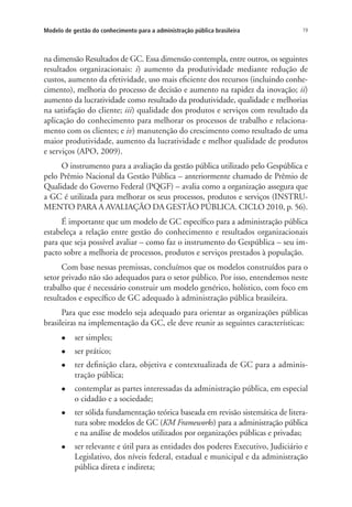 19Modelo de gestão do conhecimento para a administração pública brasileira
na dimensão Resultados de GC. Essa dimensão contempla, entre outros, os seguintes
resultados organizacionais: i) aumento da produtividade mediante redução de
custos, aumento da efetividade, uso mais eficiente dos recursos (incluindo conhe-
cimento), melhoria do processo de decisão e aumento na rapidez da inovação; ii)
aumento da lucratividade como resultado da produtividade, qualidade e melhorias
na satisfação do cliente; iii) qualidade dos produtos e serviços com resultado da
aplicação do conhecimento para melhorar os processos de trabalho e relaciona-
mento com os clientes; e iv) manutenção do crescimento como resultado de uma
maior produtividade, aumento da lucratividade e melhor qualidade de produtos
e serviços (APO, 2009).
O instrumento para a avaliação da gestão pública utilizado pelo Gespública e
pelo Prêmio Nacional da Gestão Pública – anteriormente chamado de Prêmio de
Qualidade do Governo Federal (PQGF) – avalia como a organização assegura que
a GC é utilizada para melhorar os seus processos, produtos e serviços (INSTRU-
MENTO PARA A AVALIAÇÃO DA GESTÃO PÚBLICA. CICLO 2010, p. 56).
É importante que um modelo de GC específico para a administração pública
estabeleça a relação entre gestão do conhecimento e resultados organizacionais
para que seja possível avaliar – como faz o instrumento do Gespública – seu im-
pacto sobre a melhoria de processos, produtos e serviços prestados à população.
Com base nessas premissas, concluímos que os modelos construídos para o
setor privado não são adequados para o setor público. Por isso, entendemos neste
trabalho que é necessário construir um modelo genérico, holístico, com foco em
resultados e específico de GC adequado à administração pública brasileira.
Para que esse modelo seja adequado para orientar as organizações públicas
brasileiras na implementação da GC, ele deve reunir as seguintes características:
l	 ser simples;
l	 ser prático;
l	 ter definição clara, objetiva e contextualizada de GC para a adminis-
tração pública;
l	 contemplar as partes interessadas da administração pública, em especial
o cidadão e a sociedade;
l	 ter sólida fundamentação teórica baseada em revisão sistemática de litera-
tura sobre modelos de GC (KM Frameworks) para a administração pública
e na análise de modelos utilizados por organizações públicas e privadas;
l	 ser relevante e útil para as entidades dos poderes Executivo, Judiciário e
Legislativo, dos níveis federal, estadual e municipal e da administração
pública direta e indireta;
Livro_Fabio.indd 19 4/19/2012 1:40:59 PM
 