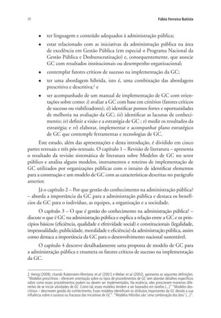 20 Fábio Ferreira Batista
l	 ter linguagem e conteúdo adequados à administração pública;
l	 estar relacionado com as iniciativas da administração pública na área
de excelência em Gestão Pública (em especial o Programa Nacional da
Gestão Pública e Desburocratização) e, consequentemente, que associe
GC com resultados institucionais ou desempenho organizacional;
l	 contemplar fatores críticos de sucesso na implementação da GC;
l	 ter uma abordagem híbrida, isto é, uma combinação das abordagens
prescritiva e descritiva;2
e
l	 ser acompanhado de um manual de implementação de GC com orien-
tações sobre como: i) avaliar a GC com base em critérios (fatores críticos
de sucesso ou viabilizadores); ii) identificar pontos fortes e oportunidades
de melhoria na avaliação da GC; iii) identificar as lacunas de conheci-
mento; iv) definir a visão e a estratégia de GC ; v) medir os resultados da
estratégia; e vi) elaborar, implementar e acompanhar plano estratégico
de GC que contemple ferramentas e tecnologias de GC.
Este estudo, além das apresentações e desta introdução, é dividido em cinco
partes textuais e três pós-textuais. O capítulo 1 – Revisão de literatura – apresenta
o resultado da revisão sistemática de literatura sobre Modelos de GC no setor
público e analisa alguns modelos, instrumentos e roteiros de implementação de
GC utilizados por organizações públicas com o intuito de identificar elementos
para a construção e um modelo de GC com as características descritas no parágrafo
anterior.
Já o capítulo 2 – Por que gestão do conhecimento na administração pública?
– aborda a importância da GC para a administração pública e destaca os benefí-
cios da GC para o indivíduo, as equipes, a organização e a sociedade.
O capítulo 3 – O que é gestão do conhecimento na administração pública? –
discute o que é GC na administração pública e explica a relação entre a GC e os prin-
cípios básicos (eficiência, qualidade e efetividade social) e constitucionais (legalidade,
impessoalidade, publicidade, moralidade e eficiência) da administração pública, assim
como destaca a importância da GC para o desenvolvimento nacional sustentável.
O capítulo 4 descreve detalhadamente uma proposta de modelo de GC para
a administração pública e enumera os fatores críticos de sucesso na implementação
da GC.
2. Heisig (2009), citando Rubenstein-Montano et al. (2001) e Weber et al. (2002), apresenta as seguintes definições:
“Modelos prescritivos - oferecem orientação sobre os tipos de procedimentos de GC sem abordar detalhes específicos
sobre como esses procedimentos podem ou devem ser implementados. Na essência, eles prescrevem maneiras dife-
rentes de se iniciar atividades de GC. Como tal, esses modelos tendem a ser baseados em tarefas (...)” “Modelos des-
critivos – descrevem gestão do conhecimento. Esses modelos identificam os atributos importantes da GC devido a sua
influência sobre o sucesso ou fracasso das iniciativas de GC”.“Modelos Híbridos são ‘uma combinação dos dois’ (...)”.
Livro_Fabio.indd 20 4/19/2012 1:40:59 PM
 