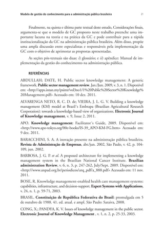 21Modelo de gestão do conhecimento para a administração pública brasileira
Finalmente, na quinta e última parte textual deste estudo, Considerações finais,
argumenta-se que o modelo de GC proposto neste trabalho preenche uma im-
portante lacuna na teoria e na prática da GC e pode contribuir para a rápida
institucionalização da GC na administração pública brasileira. Além disso, propõe
uma ampla discussão entre especialistas e responsáveis pela implementação da
GC com o objetivo de aprimorar as propostas apresentadas.
As seções pós-textuais são duas: i) glossário; e ii) apêndice: Manual de im-
plementação da gestão do conhecimento na administração pública.
REFERÊNCIAS
ABDULLAH; DATE, H. Public sector knowledge management: A generic
framework. Public sector management review. Jan./Jun. 2009, v. 3, n. 1. Disponível
em: <http://apps.intan.my/psimr/vol3no1/1%20Public%20Sector%20Knowledge%
20Management.pdf> Acessado em: 10 dez. 2011.
ALVARENGA NETO, R. C. D. de; VIEIRA, J. L. G. V. Building a knowledge
management (KM) model at Brazil´s Embrapa (Brazilian Agricultural Research
Corporation): towards a knowledge-based view of organizations. Electronic Journal
of Knowledge management, v. 9, Issue 2, 2011.
APO. Knowledge management: Facilitator´s Guide, 2009. Disponível em:
<http://www.apo-tokyo.org/00e-books/IS-39_APO-KM-FG.htm> Acessado em:
9 dez. 2011.
BARACCHINI, S. A. A inovação presente na administração pública brasileira.
Revista de Administração de Empresas, abr./jun. 2002, São Paulo, v. 42, p. 104-
109, jun. 2002.
BARBOSA, J. G. P. et al. A proposed architecture for implementing a knowledge
management system in the Brazilian National Cancer Institute. Brazilian
administration Review, v. 6, n. 3, p. 247-262, July/Sept. 2009. Disponível em:
<http://www.anpad.org.br/periodicos/arq_pdf/a_888.pdf> Acessado em: 11 nov.
2011.
BOSE, R. Knowledge management-enabled health care management systems:
capabilities, infrastructure, and decision-support. Expert Systems with Applications,
v. 24, n. 1, p. 59-71, 2003.
BRASIL. Constituição de República Federativa do Brasil: promulgada em 5
de outubro de 1988. 41. ed. atual. e ampl. São Paulo: Saraiva, 2008.
CONG, X.; PANDYA, K. V. Issues of knowledge management in the public sector.
Electronic Journal of Knowledge Management , v. 1, n. 2, p. 25-33, 2003.
Livro_Fabio.indd 21 4/19/2012 1:40:59 PM
 