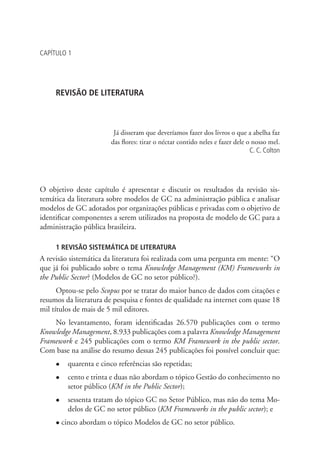 CAPÍTULO 1
REVISÃO DE LITERATURA
Já disseram que deveríamos fazer dos livros o que a abelha faz
das flores: tirar o néctar contido neles e fazer dele o nosso mel.
C. C. Colton
O objetivo deste capítulo é apresentar e discutir os resultados da revisão sis-
temática da literatura sobre modelos de GC na administração pública e analisar
modelos de GC adotados por organizações públicas e privadas com o objetivo de
identificar componentes a serem utilizados na proposta de modelo de GC para a
administração pública brasileira.
1 REVISÃO SISTEMÁTICA DE LITERATURA
A revisão sistemática da literatura foi realizada com uma pergunta em mente: “O
que já foi publicado sobre o tema Knowledge Management (KM) Frameworks in
the Public Sector? (Modelos de GC no setor público?).
Optou-se pelo Scopus por se tratar do maior banco de dados com citações e
resumos da literatura de pesquisa e fontes de qualidade na internet com quase 18
mil títulos de mais de 5 mil editores.
No levantamento, foram identificadas 26.570 publicações com o termo
Knowledge Management, 8.933 publicações com a palavra Knowledge Management
Framework e 245 publicações com o termo KM Framework in the public sector.
Com base na análise do resumo dessas 245 publicações foi possível concluir que:
l	 quarenta e cinco referências são repetidas;
l	 cento e trinta e duas não abordam o tópico Gestão do conhecimento no
setor público (KM in the Public Sector);
l	 sessenta tratam do tópico GC no Setor Público, mas não do tema Mo-
delos de GC no setor público (KM Frameworks in the public sector); e
l cinco abordam o tópico Modelos de GC no setor público.
Livro_Fabio.indd 23 4/19/2012 1:40:59 PM
 