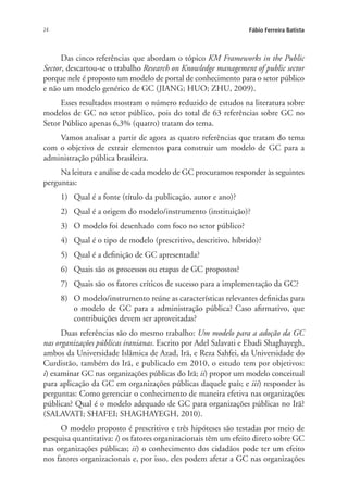 24 Fábio Ferreira Batista
Das cinco referências que abordam o tópico KM Frameworks in the Public
Sector, descartou-se o trabalho Research on Knowledge management of public sector
porque nele é proposto um modelo de portal de conhecimento para o setor público
e não um modelo genérico de GC (JIANG; HUO; ZHU, 2009).
Esses resultados mostram o número reduzido de estudos na literatura sobre
modelos de GC no setor público, pois do total de 63 referências sobre GC no
Setor Público apenas 6,3% (quatro) tratam do tema.
Vamos analisar a partir de agora as quatro referências que tratam do tema
com o objetivo de extrair elementos para construir um modelo de GC para a
administração pública brasileira.
Na leitura e análise de cada modelo de GC procuramos responder às seguintes
perguntas:
1)	 Qual é a fonte (título da publicação, autor e ano)?
2)	 Qual é a origem do modelo/instrumento (instituição)?
3)	 O modelo foi desenhado com foco no setor público?
4)	 Qual é o tipo de modelo (prescritivo, descritivo, híbrido)?
5)	 Qual é a definição de GC apresentada?
6)	 Quais são os processos ou etapas de GC propostos?
7)	 Quais são os fatores críticos de sucesso para a implementação da GC?
8)	 O modelo/instrumento reúne as características relevantes definidas para
o modelo de GC para a administração pública? Caso afirmativo, que
contribuições devem ser aproveitadas?
Duas referências são do mesmo trabalho: Um modelo para a adoção da GC
nas organizações públicas iranianas. Escrito por Adel Salavati e Ebadi Shaghayegh,
ambos da Universidade Islâmica de Azad, Irã, e Reza Sahfei, da Universidade do
Curdistão, também do Irã, e publicado em 2010, o estudo tem por objetivos:
i) examinar GC nas organizações públicas do Irã; ii) propor um modelo conceitual
para aplicação da GC em organizações públicas daquele país; e iii) responder às
perguntas: Como gerenciar o conhecimento de maneira efetiva nas organizações
públicas? Qual é o modelo adequado de GC para organizações públicas no Irã?
(SALAVATI; SHAFEI; SHAGHAYEGH, 2010).
O modelo proposto é prescritivo e três hipóteses são testadas por meio de
pesquisa quantitativa: i) os fatores organizacionais têm um efeito direto sobre GC
nas organizações públicas; ii) o conhecimento dos cidadãos pode ter um efeito
nos fatores organizacionais e, por isso, eles podem afetar a GC nas organizações
Livro_Fabio.indd 24 4/19/2012 1:40:59 PM
 
