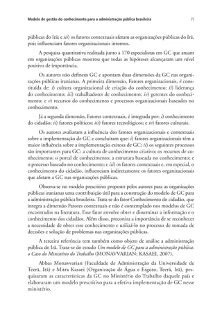 25Modelo de gestão do conhecimento para a administração pública brasileira
públicas do Irã; e iii) os fatores contextuais afetam as organizações públicas do Irã,
pois influenciam fatores organizacionais internos.
A pesquisa quantitativa realizada junto a 170 especialistas em GC que atuam
em organizações públicas mostrou que todas as hipóteses alcançaram um nível
positivo de importância.
Os autores não definem GC e apontam duas dimensões da GC nas organi-
zações públicas iranianas. A primeira dimensão, Fatores organizacionais, é cons-
tituída de: i) cultura organizacional de criação do conhecimento; ii) liderança
do conhecimento; iii) trabalhadores de conhecimento; iv) gerentes do conheci-
mento; e v) recursos do conhecimento e processos organizacionais baseados no
conhecimento.
Já a segunda dimensão, Fatores contextuais, é integrada por: i) conhecimento
do cidadão; ii) fatores políticos; iii) fatores tecnológicos; e iv) fatores culturais.
Os autores avaliaram a influência dos fatores organizacionais e contextuais
sobre a implementação de GC e concluíram que: i) fatores organizacionais têm a
maior influência sobre a implementação exitosa de GC; ii) os seguintes processos
são importantes para GC: a cultura de conhecimento criativo; os recursos de co-
nhecimento; o portal de conhecimento; a estrutura baseada no conhecimento; e
o processo baseado no conhecimento; e iii) os fatores contextuais e, em especial, o
conhecimento do cidadão, influenciam indiretamente os fatores organizacionais
que afetam a GC nas organizações públicas.
Observa-se no modelo prescritivo proposto pelos autores para as organizações
públicas iranianas uma contribuição útil para a construção do modelo de GC para
a administração pública brasileira. Trata-se do fator Conhecimento do cidadão, que
integra a dimensão Fatores contextuais e não é contemplado nos modelos de GC
encontrados na literatura. Esse fator envolve obter e disseminar a informação e o
conhecimento dos cidadãos. Além disso, preconiza a importância de se reconhecer
a necessidade de obter esse conhecimento e utilizá-lo no processo de tomada de
decisões e solução de problemas nas organizações públicas.
A terceira referência tem também como objeto de análise a administração
pública do Irã. Trata-se do estudo Um modelo de GC para a administração pública:
o Caso do Ministério do Trabalho (MONAVVARIAN; KASAEI, 2007).
Abbas Monavvarian (Faculdade de Administração da Universidade de
Teerã, Irã) e Mitra Kasaei (Organização de Água e Esgoto, Teerã, Irã), pes-
quisaram as características da GC no Ministério do Trabalho daquele país e
elaboraram um modelo prescritivo para a efetiva implementação de GC nesse
ministério.
Livro_Fabio.indd 25 4/19/2012 1:40:59 PM
 