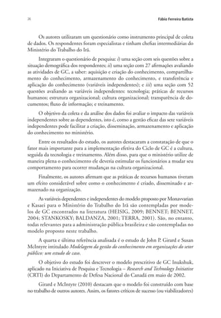 26 Fábio Ferreira Batista
Os autores utilizaram um questionário como instrumento principal de coleta
de dados. Os respondentes foram especialistas e tinham chefias intermediárias do
Ministério do Trabalho do Irã.
Integraram o questionário de pesquisa: i) uma seção com seis questões sobre a
situação demográfica dos respondentes; ii) uma seção com 27 afirmações avaliando
as atividades de GC, a saber: aquisição e criação do conhecimento, compartilha-
mento do conhecimento, armazenamento do conhecimento, e transferência e
aplicação do conhecimento (variáveis independentes); e iii) uma seção com 52
questões avaliando as variáveis independentes: tecnologia; práticas de recursos
humanos; estrutura organizacional; cultura organizacional; transparência de do-
cumentos; fluxo de informação; e treinamento.
O objetivo da coleta e da análise dos dados foi avaliar o impacto das variáveis
independentes sobre as dependentes, isto é, como a gestão eficaz das sete variáveis
independentes pode facilitar a criação, disseminação, armazenamento e aplicação
do conhecimento no ministério.
Entre os resultados do estudo, os autores destacaram a constatação de que o
fator mais importante para a implementação efetiva do Ciclo de GC é a cultura,
seguida da tecnologia e treinamento. Além disso, para que o ministério utilize de
maneira plena o conhecimento ele deveria estimular os funcionários a mudar seu
comportamento para ocorrer mudanças na cultura organizacional.
Finalmente, os autores afirmam que as práticas de recursos humanos tiveram
um efeito considerável sobre como o conhecimento é criado, disseminado e ar-
mazenado na organização.
As variáveis dependentes e independentes do modelo proposto por Monavvarian
e Kasaei para o Ministério do Trabalho do Irã são contempladas por mode-
los de GC encontrados na literatura (HEISIG, 2009; BENNET; BENNET,
2004; STANKOSKY; BALDANZA, 2001; TERRA, 2001). São, no entanto,
todas relevantes para a administração pública brasileira e são contempladas no
modelo proposto neste trabalho.
A quarta e última referência analisada é o estudo de John P. Girard e Susan
McIntyre intitulado Modelagem da gestão do conhecimento em organizações do setor
público: um estudo de caso.
O objetivo do estudo foi descrever o modelo prescritivo de GC Inukshuk,
aplicado na Iniciativa de Pesquisa e Tecnologia – Research and Technology Initiative
(CRTI) do Departamento de Defesa Nacional do Canadá em maio de 2002.
Girard e McIntyre (2010) destacam que o modelo foi construído com base
no trabalho de outros autores. Assim, os fatores críticos de sucesso (ou viabilizadores)
Livro_Fabio.indd 26 4/19/2012 1:40:59 PM
 