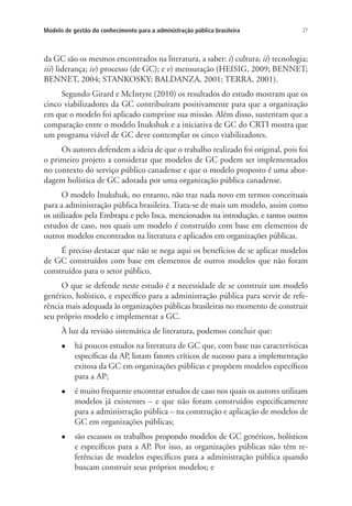 27Modelo de gestão do conhecimento para a administração pública brasileira
da GC são os mesmos encontrados na literatura, a saber: i) cultura; ii) tecnologia;
iii) liderança; iv) processo (de GC); e v) mensuração (HEISIG, 2009; BENNET;
BENNET, 2004; STANKOSKY; BALDANZA, 2001; TERRA, 2001).
Segundo Girard e McIntyre (2010) os resultados do estudo mostram que os
cinco viabilizadores da GC contribuíram positivamente para que a organização
em que o modelo foi aplicado cumprisse sua missão. Além disso, sustentam que a
comparação entre o modelo Inukshuk e a iniciativa de GC do CRTI mostra que
um programa viável de GC deve contemplar os cinco viabilizadores.
Os autores defendem a ideia de que o trabalho realizado foi original, pois foi
o primeiro projeto a considerar que modelos de GC podem ser implementados
no contexto do serviço público canadense e que o modelo proposto é uma abor-
dagem holística de GC adotada por uma organização pública canadense.
O modelo Inukshuk, no entanto, não traz nada novo em termos conceituais
para a administração pública brasileira. Trata-se de mais um modelo, assim como
os utilizados pela Embrapa e pelo Inca, mencionados na introdução, e tantos outros
estudos de caso, nos quais um modelo é construído com base em elementos de
outros modelos encontrados na literatura e aplicados em organizações públicas.
É preciso destacar que não se nega aqui os benefícios de se aplicar modelos
de GC construídos com base em elementos de outros modelos que não foram
construídos para o setor público.
O que se defende neste estudo é a necessidade de se construir um modelo
genérico, holístico, e específico para a administração pública para servir de refe-
rência mais adequada às organizações públicas brasileiras no momento de construir
seu próprio modelo e implementar a GC.
À luz da revisão sistemática de literatura, podemos concluir que:
l	 há poucos estudos na literatura de GC que, com base nas características
específicas da AP, listam fatores críticos de sucesso para a implementação
exitosa da GC em organizações públicas e propõem modelos específicos
para a AP;
l	 é muito frequente encontrar estudos de caso nos quais os autores utilizam
modelos já existentes – e que não foram construídos especificamente
para a administração pública – na construção e aplicação de modelos de
GC em organizações públicas;
l	 são escassos os trabalhos propondo modelos de GC genéricos, holísticos
e específicos para a AP. Por isso, as organizações públicas não têm re-
ferências de modelos específicos para a administração pública quando
buscam construir seus próprios modelos; e
Livro_Fabio.indd 27 4/19/2012 1:40:59 PM
 