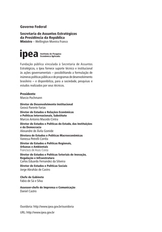 Governo Federal
Secretaria de Assuntos Estratégicos
da Presidência da República
Ministro – Wellington Moreira Franco
Presidente
Marcio Pochmann
Diretor de Desenvolvimento Institucional
Geová Parente Farias
Diretor de Estudos e Relações Econômicas
e Políticas Internacionais, Substituto
Marcos Antonio Macedo Cintra
Diretor de Estudos e Políticas do Estado, das Instituições
e da Democracia
Alexandre de Ávila Gomide
Diretora de Estudos e Políticas Macroeconômicas
Vanessa Petrelli Corrêa
Diretor de Estudos e Políticas Regionais,
Urbanas e Ambientais
Francisco de Assis Costa
Diretor de Estudos e Políticas Setoriais de Inovação,
Regulação e Infraestrutura
Carlos Eduardo Fernandez da Silveira
Diretor de Estudos e Políticas Sociais
Jorge Abrahão de Castro
Chefe de Gabinete
Fabio de Sá e Silva
Assessor-chefe de Imprensa e Comunicação
Daniel Castro
Ouvidoria: http://www.ipea.gov.br/ouvidoria
URL: http://www.ipea.gov.br
Fundação pública vinculada à Secretaria de Assuntos
Estratégicos, o Ipea fornece suporte técnico e institucional
às ações governamentais – possibilitando a formulação de
inúmeraspolíticaspúblicasedeprogramasdedesenvolvimento
brasileiro – e disponibiliza, para a sociedade, pesquisas e
estudos realizados por seus técnicos.
_Folha de Rosto.indd 2 4/19/2012 1:41:28 PM
 