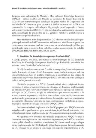29Modelo de gestão do conhecimento para a administração pública brasileira
Empresas mais Admiradas do Mundo – Most Admired Knowledge Enterprise
(MAKE) – Prêmio MAKE; iii) Modelo de Avaliação do Fórum Europeu de
GC; e iv) um instrumento para a avaliação da gestão pública do Gespública; um
modelo de GC construído para pequenas e médias empresas pela APO; e um
questionário de pesquisa utilizado pela Organização para Cooperação e Desen-
volvimento Econômico (OCDE). O objetivo da análise será identificar elementos
para a construção de um modelo de GC genérico, holístico e específico para a
administração pública brasileira.
Até o momento, além dos processos de GC e fatores críticos de sucesso pro-
postos pelos modelos de GC encontrados na literatura, identificamos apenas um
componente proposto nos modelos construídos para a administração pública que
contribuirão para o objetivo deste trabalho, a saber: conhecimento do cidadão
(SALAVATI; SHAFEI; SHAGHAYEGH, 2010).
2.1 Road Map for Knowledge Management Results da APQC
A APQC propôs, em 2003, um método de implementação da GC intitulado
Road Map for Knowledge Management Results (Mapa Rodoviário para obter Re-
sultados com a Gestão do Conhecimento).
Os objetivos desse método são: i) avaliar se as organizações estão implemen-
tando de maneira efetiva a GC; ii) descrever os passos fundamentais para a efetiva
implementação da GC; iii) ajudar a organização a identificar em que estágio ela
se encontra no processo de implementação da GC; e iv) mostrar como começar e
indicar a direção mais adequada.
O método proposto pela APQC é constituído de cinco estágios de imple-
mentação: i) início; ii) desenvolvimento da estratégia; iii) desenho e implementação
de práticas de Gestão do Conhecimento; iv) expansão e apoio; e v) institucio-
nalização da GC. Em cada estágio há a descrição – por meio de assertivas – de
acontecimentos importantes, objetivos, atores-chave e seus papéis, estrutura or-
ganizacional e governança necessárias, formas de medição e aspectos relacionados
a orçamento e finanças. Caso uma ou mais assertivas sejam verdadeiras, a organi-
zação já se encontra no estágio sob análise (APQC, 2002).
Embora o método de implementação da GC proposto pela APQC não tenha
sido elaborado especificamente para a administração pública, ele traz várias con-
tribuições úteis para a implementação da GC na administração pública brasileira.
As seguintes ações prescritas pelo método proposto pela APQC são úteis e
devem ser contempladas em um método de implementação da GC na adminis-
tração pública brasileira: i) definir uma visão de GC, isto é, aonde se quer chegar
com a implementação da GC (Estágio I); ii) justificar o porquê da implementação
da GC (Estágio I); iii) utilizar a tecnologia com suporte importante para a GC
Livro_Fabio.indd 29 4/19/2012 1:40:59 PM
 