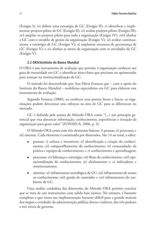30 Fábio Ferreira Batista
(Estágio I); iv) definir uma estratégia de GC (Estágio II); v) identificar e imple-
mentar projetos piloto de GC (Estágio II); vi) avaliar projetos piloto (Estágio III);
vii) ampliar os projetos piloto para toda a organização (Estágio IV); viii) alinhar
a GC com o modelo de gestão da organização (Estágio V); ix) avaliar continua-
mente a estratégia de GC (Estágio V); x) implantar estrutura de governança de
GC (Estágio V); e xi) alinhar as metas da organização com as atividades de GC
(Estágio V).
2.2 OKA/Instituto do Banco Mundial
O OKA é um instrumento de avaliação que permite à organização conhecer seu
grau de maturidade em GC e identificar áreas-chave que precisam ser aprimoradas
para avançar na institucionalização da GC.
O método foi desenvolvido por Ana Flávia Fonseca que – com o apoio do
Instituto do Banco Mundial – mobilizou especialistas em GC para elaborar esse
instrumento de avaliação.
Segundo Fonseca (2006), ao conhecer seus pontos fortes e fracos, as orga-
nizações podem direcionar seus esforços na área de GC para se diferenciar no
mercado.
GC é definida pela autora do Método OKA como “(...) um princípio ge-
rencial que visa alavancar informação, conhecimento, experiências e intuição da
organização para gerar valor” (FONSECA, 2006, p. 3).
O Método OKA conta com três elementos básicos: i) pessoas; ii) processos; e
iii) sistemas. Cada elemento é constituído por dimensões. São 14 no total, a saber:
l	 pessoas: i) cultura e inventivos; ii) identificação e criação do conheci-
mento; iii) compartilhamento do conhecimento; iv) comunidades de
prática e equipes de conhecimento; e v) conhecimento e aprendizagem;
l	 processos: vi) liderança e estratégia; vii) fluxo de conhecimento; viii) ope-
racionalização do conhecimento; ix) alinhamento; e x) indicadores e
monitoramento;
l	 sistemas: xi) infraestrutura tecnológica da GC; xii) infraestrutura de acesso
ao conhecimento; xiii) gestão de conteúdo; e xiv) infraestrutura do am-
biente de GC.
Uma análise cuidadosa das dimensões do Método OKA permite concluir
que se trata de um instrumento com sólida base teórica. No entanto, é bastante
complexo o que torna sua implementação bastante difícil para a grande maioria
dos órgãos e entidades da administração pública direta e indireta, dos três poderes
e três níveis de governo.
Livro_Fabio.indd 30 4/19/2012 1:40:59 PM
 