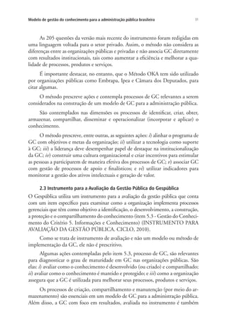 31Modelo de gestão do conhecimento para a administração pública brasileira
As 205 questões da versão mais recente do instrumento foram redigidas em
uma linguagem voltada para o setor privado. Assim, o método não considera as
diferenças entre as organizações públicas e privadas e não associa GC diretamente
com resultados institucionais, tais como aumentar a eficiência e melhorar a qua-
lidade de processos, produtos e serviços.
É importante destacar, no entanto, que o Método OKA tem sido utilizado
por organizações públicas como Embrapa, Ipea e Câmara dos Deputados, para
citar algumas.
O método prescreve ações e contempla processos de GC relevantes a serem
considerados na construção de um modelo de GC para a administração pública.
São contemplados nas dimensões os processos de identificar, criar, obter,
armazenar, compartilhar, disseminar e operacionalizar (incorporar e aplicar) o
conhecimento.
O método prescreve, entre outras, as seguintes ações: i) alinhar o programa de
GC com objetivos e metas da organização; ii) utilizar a tecnologia como suporte
à GC; iii) a liderança deve desempenhar papel de destaque na institucionalização
da GC; iv) construir uma cultura organizacional e criar incentivos para estimular
as pessoas a participarem de maneira efetiva dos processos de GC; v) associar GC
com gestão de processos de apoio e finalísticos; e vi) utilizar indicadores para
monitorar a gestão dos ativos intelectuais e geração de valor.
2.3 Instrumento para a Avaliação da Gestão Pública do Gespública
O Gespública utiliza um instrumento para a avaliação da gestão pública que conta
com um item específico para examinar como a organização implementa processos
gerenciais que têm como objetivo a identificação, o desenvolvimento, a construção,
a proteção e o compartilhamento do conhecimento (item 5.3 - Gestão do Conheci-
mento do Critério 5. Informações e Conhecimento) (INSTRUMENTO PARA
AVALIAÇÃO DA GESTÃO PÚBLICA. CICLO, 2010).
Como se trata de instrumento de avaliação e não um modelo ou método de
implementação da GC, ele não é prescritivo.
Algumas ações contempladas pelo item 5.3, processo de GC, são relevantes
para diagnosticar o grau de maturidade em GC nas organizações públicas. São
elas: i) avaliar como o conhecimento é desenvolvido (ou criado) e compartilhado;
ii) avaliar como o conhecimento é mantido e protegido; e iii) como a organização
assegura que a GC é utilizada para melhorar seus processos, produtos e serviços.
Os processos de criação, compartilhamento e manutenção (por meio do ar-
mazenamento) são essenciais em um modelo de GC para a administração pública.
Além disso, a GC com foco em resultados, avaliada no instrumento é também
Livro_Fabio.indd 31 4/19/2012 1:40:59 PM
 