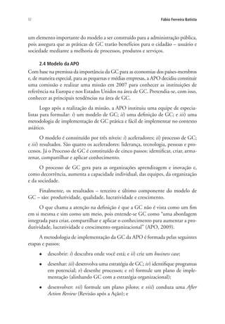 32 Fábio Ferreira Batista
um elemento importante do modelo a ser construído para a administração pública,
pois assegura que as práticas de GC trarão benefícios para o cidadão – usuário e
sociedade mediante a melhoria de processos, produtos e serviços.
2.4 Modelo da APO
Com base na premissa da importância da GC para as economias dos países-membros
e, de maneira especial, para as pequenas e médias empresas, a APO decidiu constituir
uma comissão e realizar uma missão em 2007 para conhecer as instituições de
referência na Europa e nos Estados Unidos na área de GC. Pretendia-se, com isso,
conhecer as principais tendências na área de GC.
Logo após a realização da missão, a APO instituiu uma equipe de especia-
listas para formular: i) um modelo de GC; ii) uma definição de GC; e iii) uma
metodologia de implementação de GC prática e fácil de implementar no contexto
asiático.
O modelo é constituído por três níveis: i) aceleradores; ii) processo de GC;
e iii) resultados. São quatro os aceleradores: liderança, tecnologia, pessoas e pro-
cessos. Já o Processo de GC é constituído de cinco passos: identificar, criar, arma-
zenar, compartilhar e aplicar conhecimento.
O processo de GC gera para as organizações aprendizagem e inovação e,
como decorrência, aumenta a capacidade individual, das equipes, da organização
e da sociedade.
Finalmente, os resultados – terceiro e último componente do modelo de
GC – são: produtividade, qualidade, lucratividade e crescimento.
O que chama a atenção na definição é que a GC não é vista como um fim
em si mesma e sim como um meio, pois entende-se GC como “uma abordagem
integrada para criar, compartilhar e aplicar o conhecimento para aumentar a pro-
dutividade, lucratividade e crescimento organizacional” (APO, 2009).
A metodologia de implementação da GC da APO é formada pelas seguintes
etapas e passos:
l	 descobrir: i) descubra onde você está; e ii) crie um business case;
l	 desenhar: iii) desenvolva uma estratégia de GC; iv) identifique programas
em potencial; v) desenhe processos; e vi) formule um plano de imple-
mentação (alinhando GC com a estratégia organizacional);
l	 desenvolver: vii) formule um plano piloto; e viii) conduza uma After
Action Review (Revisão após a Ação); e
Livro_Fabio.indd 32 4/19/2012 1:40:59 PM
 