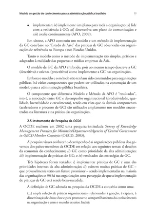 33Modelo de gestão do conhecimento para a administração pública brasileira
l	 implementar: ix) implemente um plano para toda a organização; x) lide
com a resistência à GC; xi) desenvolva um plano de comunicação; e
xii) avalie continuamente (APO, 2009).
Em síntese, a APO construiu um modelo e um método de implementação
da GC com base no “Estado da Arte” das práticas de GC observadas em organi-
zações de referência na Europa e nos Estados Unidos.
Tanto o modelo como o método de implementação são simples, práticos e
adaptados à realidade das pequenas e médias empresas da Ásia.
O modelo de GC da APO é híbrido, pois ao mesmo tempo descreve a GC
(descritivo) e orienta (prescritivo) como implementar a GC nas organizações.
Embora o modelo e o método não tenham sido construídos para organizações
públicas, há vários componentes que podem ser utilizados na construção de um
modelo para a administração pública brasileira.
O componente que diferencia Modelo e Método da APO é “resultados”,
isto é, a associação entre GC e desempenho organizacional (produtividade, qua-
lidade, lucratividade e crescimento), tendo em vista que os demais componentes
(aceleradores e processo de GC) são utilizados amplamente nos modelos encon-
trados na literatura e na prática das organizações.
2.5 Instrumento de Pesquisa da OCDE
A OCDE realizou em 2002 uma pesquisa intitulada Survey of Knowledge
Management Practices for Ministries/Departments/Agencies of Central Government
in OECD Member Countries (OECD, 2003).
A pesquisa visava conhecer o desempenho das organizações públicas dos go-
vernos dos países-membros da OCDE em relação aos seguintes temas: i) desafios
da economia do conhecimento; ii) GC como prioridade da alta administração;
iii) implementação de práticas de GC; e iv) resultados das estratégias de GC.
Três hipóteses foram testadas: i) implementar práticas de GC é uma das
prioridades internas da alta administração; ii) existem muitas práticas de GC –
que provavelmente terão um futuro promissor – sendo implementadas na maioria
das organizações; e iii) há nas organizações uma percepção de que a implementação
de práticas de GC está sendo bem-sucedida.
A definição de GC adotada na pesquisa da OCDE a concebia como uma:
(...) ampla coleção de práticas organizacionais relacionadas à geração, à captura, à
disseminação de know-how e para promover o compartilhamento do conhecimento
na organização e com o mundo exterior. Inclui:
Livro_Fabio.indd 33 4/19/2012 1:40:59 PM
 