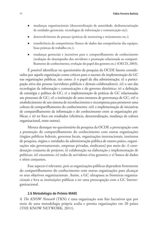 34 Fábio Ferreira Batista
l	 mudanças organizacionais (descentralização de autoridade, desburocratização
de unidades gerenciais, tecnologias de informação e comunicação etc);
l	 desenvolvimento de pessoas (práticas de mentoring e treinamento etc.);
l	 transferência de competências (banco de dados das competências das equipes,
boas práticas de trabalho etc.);
l	 mudanças gerenciais e incentivos para o compartilhamento de conhecimento
(avaliação do desempenho dos servidores e promoção relacionada ao comparti-
lhamento de conhecimento, evolução do papel dos gestores etc.) (OECD, 2003).
É possível identificar no questionário da pesquisa da OCDE fatores conside-
rados por aquela organização como críticos para o sucesso da implementação da GC
nas organizações públicas, tais como: i) o papel da alta administração; ii) a partici-
pação ativa das pessoas (servidores públicos e demais colaboradores); iii) o uso das
tecnologias da informação e comunicações e do governo eletrônico; iv) a definição
de estratégia e política de GC; v) a implementação de práticas de GC relacionadas
aos processos de GC; vi) a instituição de uma estrutura de governança de GC; vii) o
estabelecimento de um sistema de reconhecimento e recompensa para promover uma
cultura de compartilhamento do conhecimento; viii) a implementação de iniciativas
de compartilhamento da informação e do conhecimento entre as organizações pú-
blicas; e ix) ter foco em resultados (eficiência, descentralização, mudança da cultura
organizacional, entre outros).
Merece destaque no questionário da pesquisa da OCDE a preocupação com
a promoção do compartilhamento do conhecimento com outras organizações
(órgãos públicos federais, governos locais, organizações internacionais, institutos
de pesquisa, órgãos e entidades da administração pública de outros países, organi-
zações não governamentais, empresas privadas, sindicatos) por meio de: i) coor-
denação conjunta de projetos; ii) colaboração na elaboração e implementação de
políticas; iii) encontros; iv) redes de servidores e/ou gestores; e v) banco de dados
e sítios conjuntos.
Esse aspecto é relevante, pois as organizações públicas dependem fortemente
do compartilhamento do conhecimento com outras organizações para alcançar
os seus objetivos organizacionais. Assim, a GC ultrapassa as fronteiras organiza-
cionais e leva as instituições públicas a ter uma preocupação com a GC Interor-
ganizacional.
2.6 Metodologia do Prêmio MAKE
A The KNOW Network (TKN) é uma organização sem fins lucrativos que por
meio de uma metodologia própria avalia e premia organizações em 20 países
(THE KNOW NETWORK, 2011).
Livro_Fabio.indd 34 4/19/2012 1:40:59 PM
 