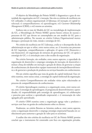 35Modelo de gestão do conhecimento para a administração pública brasileira
O objetivo da Metodologia do Prêmio MAKE é diagnosticar o grau de ma-
turidade das organizações em GC e inovação. São oito os critérios de excelência em
GC utilizados: i) cultura organizacional; ii) liderança; iii) inovação; iv) capital in-
telectual; v) compartilhamento; vi) aprendizagem; vii) Customer Relationship
Management (CRM); e viii) retorno ao acionista.
Embora não se trate de Modelo de GC ou metodologia de implementação
da GC, a Metodologia do Prêmio MAKE aponta fatores críticos de sucesso e
processos de GC que devem ser contemplados em um modelo de GC para a
administração pública. No tocante ao critério Cultura Organizacional merece
destaque a promoção da visão, missão e estratégia de GC.
No critério de excelência em GC Liderança, avalia-se o desempenho da alta
administração no que se refere, entre outras coisas, ao: i) incentivo aos processos
de GC (aquisição, compartilhamento e aplicação; ii) apoio à GC (financeiro e
não financeiro); iii) organização de estrutura de governança de GC; iv) apoio à
estratégia de GC; e v) articulação com o alto escalão da organização.
No critério Inovação, são avaliados, entre outros aspectos, a capacidade da
organização de desenvolver e empregar estratégias de inovação; de desenvolver e
treinar a força de trabalho em inovação e geração de ideias; de gerenciar a criação
do conhecimento; de desenvolver equipes transversais de inovação/desenvolvimen-
to; e de gerenciar a produção de produtos ou serviços baseados em conhecimento.
Há um critério específico que trata da gestão do capital intelectual. Esse cri-
tério examina, entre outras coisas, a estratégia de capital intelectual da organização.
No critério Compartilhamento são avaliadas várias ações relacionadas ao
processo de compartilhamento do conhecimento.
O critério Aprendizagem examina se a organização conta, entre outras coi-
sas, com: i) estratégia de aprendizagem; ii) programa de desenvolvimento e apren-
dizado; iii) responsabilidade pela estratégia de aprendizagem; iv) colaborações
e parcerias para acelerar o aprendizado empresarial; e v) mensuração do valor
agregado pelo aprendizado.
O critério CRM examina como a organização agrega valor a produtos e
serviços com base na gestão do conhecimento sobre os clientes.
Finalmente, no critério Retorno ao Acionista avalia-se, entre outros aspectos,
como a organização desenvolve e emprega estratégia empresarial baseada em co-
nhecimento para aumentar a geração de valor para os acionistas.
A análise dos oito critérios de excelência em GC do Prêmio MAKE permite
concluir que o instrumento foi construído com foco em organizações privadas.
Livro_Fabio.indd 35 4/19/2012 1:40:59 PM
 