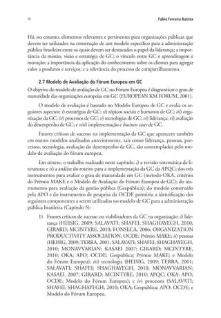 36 Fábio Ferreira Batista
Há, no entanto, elementos relevantes e pertinentes para organizações públicas que
devem ser utilizados na construção de um modelo específico para a administração
pública brasileira entre os quais devem ser destacados o papel da liderança; a impor-
tância da missão, visão e estratégia de GC; o vínculo entre GC e aprendizagem e
inovação; a importância da aplicação do conhecimento sobre os clientes para agregar
valor a produtos e serviços; e a relevância do processo de compartilhamento.
2.7 Modelo de Avaliação do Fórum Europeu em GC
O objetivo do modelo de avaliação de GC no Fórum Europeu é diagnosticar o grau de
maturidade das organizações europeias em GC (EUROPEAN KM FORUM, 2001).
O modelo de avaliação é baseado no Modelo Europeu de GC e avalia os se-
guintes aspectos: i) estratégias de GC; ii) tópicos sociais e humanos de GC; iii) orga-
nização da GC; iv) processos de GC; v) tecnologias de GC; vi) liderança; vi) avaliação
do desempenho de GC; e viii) implementação e business cases de GC.
Fatores críticos de sucesso na implementação da GC que aparecem também
em outros modelos analisados anteriormente, tais como liderança, pessoas, pro-
cessos, tecnologia, avaliação do desempenho de GC, são contemplados pelo mo-
delo de avaliação do fórum europeu.
Em síntese, o trabalho realizado neste capítulo: i) a revisão sistemática de li-
teratura; e ii) a análise do roteiro para a implementação da GC da APQC; dos três
instrumentos para avaliar o grau de maturidade em GC (método OKA, critérios
do Prêmio MAKE e o Modelo de Avaliação do Fórum Europeu de GC); do ins-
trumento para avaliação da gestão pública (Gespública); do modelo construído
pela APO e do instrumento de pesquisa da OCDE permitiu a identificação dos
seguintes componentes a serem utilizados no modelo de GC para a administração
pública brasileira (Capítulo 5):
1)	 Fatores críticos de sucesso ou viabilizadores da GC na organização: i) lide-
rança (HEISIG, 2009; SALAVATI; SHAFEI; SHAGHAYEGH, 2010;
GIRARD; MCINTYRE, 2010; FONSECA, 2006; ORGANIZATION
PRODUCTIVITY ASSOCIATION; OCDE; Prêmio MAKE; ii) pessoas
(HEISIG, 2009; TERRA, 2001; SALAVATI; SHAFEI; SHAGHAYEGH,
2010; MONAVVARIAN; KASAEI 2007; GIRARD; MCINTYRE,
2010; OKA; APO; OCDE; Gespública; Prêmio MAKE; e Modelo
do Fórum Europeu); iii) tecnologia (HEISIG, 2009; TERRA, 2001;
SALAVATI; SHAFEI; SHAGHAYEGH, 2010; MONAVVARIAN;
KASAEI, 2007; GIRARD; MCINTYRE, 2010; APQC; OKA; APO;
OCDE; Modelo do Fórum Europeu); e iv) processos (SALAVATI;
SHAFEI; SHAGHAYEGH, 2010; OKA; Gespública; APO; OCDE; e
Modelo do Fórum Europeu.
Livro_Fabio.indd 36 4/19/2012 1:40:59 PM
 