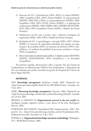 37Modelo de gestão do conhecimento para a administração pública brasileira
2)	 Processos de GC: i) identificação (OKA, APO); ii) criação (HEISIG,
2009; Gespública, OKA, APO e Prêmio MAKE); iii) armazenamento
(HEISIG, 2009; OKA e APO); iv) compartilhamento (HEISIG, 2009;
Gespública, OKA, APO, OCDE, Prêmio MAKE); e v) aplicação do
conhecimento (HEISIG, 2009;TERRA, 2001; GIRARD; MCINTYRE,
2010; OKA, APO; Gespública; Prêmio MAKE; e Modelo do Fórum
Europeu).
3)	 Alinhamento da GC com a missão, visão e objetivos estratégicos da
organização APQC, APO, OKA e Modelo do Fórum Europeu.
4)	 Resultados da GC: i) aprendizagem e inovação (OKA, APO e Prêmio
MAKE); ii) aumento da capacidade individual, das equipes, da orga-
nização e da sociedade (APO); iii) aumento da eficiência (APO e Ges-
pública); e iv) melhoria da qualidade de processos, produtos e serviços
(APO e Gespública).
5)	 Partes interessadas da administração pública: i) cidadão-usuário (SALAVATI;
SHAFEI; SHAGHAYEGH, 2010; Gespública); e ii) Sociedade
(Gespública).
No próximo capítulo, discorreremos sobre a questão: Por que Gestão do
Conhecimento na Administração Pública? Para fundamentar a importância da
GC será utilizada uma prática inovadora de gestão do Hospital das Clínicas de
Porto Alegre (HCPA).
REFERÊNCIAS
APO. Knowledge management: facilitator´s Guide, 2009. Disponível em:
<http://www.apo-tokyo.org/00e-books/IS-39_APO-KM-FG.htm> Acessado em:
9 dez. 2011.
APQC. Measuring knowledge management. Houston, 2002. Disponível em
<http://www.providersedge.com/docs/km_articles/Measuring_KM.pdf> Acessado
em: 24 out. 2007.
BENNET, A.; BENNET, D. Organizational survival in the new world: the
intelligent complex adptative system: a new theory of the firm. Burlington:
Elsevier, 2004.
EUROPEAN KM FORUM. Standardized KM implementation, 2001. Dis-
ponível em: <http://www.prociderserge.com/km_articles/Standardised_KM_
Implementation.pdf> Acessado em: 9 dez. 2011.
FONSECA, A. Organizational knowledge assessment methodology. Washington,
D.C.: World Bank Institute, 2006.
Livro_Fabio.indd 37 4/19/2012 1:40:59 PM
 
