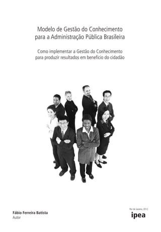 Modelo de Gestão do Conhecimento
para a Administração Pública Brasileira
Como implementar a Gestão do Conhecimento
para produzir resultados em benefício do cidadão
Fábio Ferreira Batista
Autor
Rio de Janeiro, 2012
_Folha de Rosto.indd 3 4/19/2012 1:41:29 PM
 