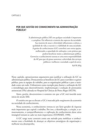 CAPÍTULO 2
POR QUE GESTÃO DO CONHECIMENTO NA ADMINISTRAÇÃO
PÚBLICA?
A administração pública (AP) em qualquer sociedade é importante
e complexa. Ela influencia a maioria dos aspectos da sociedade.
Sua maneira de atuar e efetividade influenciam a cultura, a
qualidade de vida, o sucesso e a viabilidade de uma sociedade.
A gestão do conhecimento (GC) contribui com novas opções,
melhorando a capacidade de realização e com práticas que
podem beneficiar muito a administração pública.
Gerenciar o conhecimento tornou-se uma nova responsabilidade
da AP para que ela possa aumentar a efetividade dos serviços
públicos e melhorar a sociedade a qual ela serve.
Karl M.Wiig
Neste capítulo, apresentaremos argumentos para justificar a utilização da GC na
administração pública. Destacaremos os benefícios da GC para o servidor e o gestor
público, para as equipes de trabalho, para as organizações públicas e para a socie-
dade como um todo. Utilizaremos como exemplo para ilustrar a utilização da GC
a metodologia para desenvolvimento, implementação e avaliação de prontuários
assistenciais (PAs) adotada no Hospital de Clínicas de Porto Alegre (HCPA).
Antes, porém, descreveremos o contexto em que a GC está inserida neste
início de século XXI.
O cenário em que se discute a GC é marcado pelo surgimento da economia
ou sociedade do conhecimento.
Nessa economia, o conhecimento tornou-se um fator gerador de riquezas
mais importante que capital e trabalho. Por isso, a identificação, a criação, o ar-
mazenamento, o compartilhamento e a aplicação do conhecimento desse ativo
intangível tornam-se cada vez mais importantes (STEWART, 1998).
A GC surge neste contexto como um método para mobilizar o conheci-
mento com a finalidade de alcançar os objetivos estratégicos da organização e
melhorar seu desempenho.
Livro_Fabio.indd 39 4/19/2012 1:40:59 PM
 