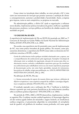 40 Fábio Ferreira Batista
Como vimos na introdução deste trabalho, no setor privado a GC é vista
como um instrumento de inovação que permite aumentar a satisfação do cliente
e, consequentemente, aumentar a produtividade e lucratividade. Assim, a empresa
gera riquezas, torna-se mais competitiva e se perpetua no mercado.
Na administração pública, a efetiva GC ajuda as organizações a enfrentar
novos desafios, implementar práticas inovadoras de gestão e melhorar a qualidade
dos processos, produtos e serviços públicos em benefício do cidadão-usuário e da
sociedade em geral.
1 O CASO DOS PAs DO HCPA
A experiência de implementação de PAs no HCPA foi premiada em 2002 no 7o
Concurso de Inovação na Gestão Pública da Escola Nacional de Administração
Pública (ENAP) (POLANCZYK et al., 2002).
Na ocasião, essa experiência não foi premiada como caso de implementação
de GC, mas como prática inovadora de gestão pública. No entanto, como pro-
curaremos demonstrar, a experiência do HCPA reúne todos os elementos de GC
conforme conceitua a OCDE, a saber:
Gestão do conhecimento inclui qualquer atividade relacionada com a captura, uso
e compartilhamento do conhecimento pela organização. Exemplos: Circulação de
informação entre as unidades da organização, alocação de recursos para obter co-
nhecimento externo, estímulo a trabalhadores experientes para que eles transfiram
seu conhecimento para trabalhadores novos ou com menos experiência; preparação
de documentação escrita, tais como lições aprendidas, manuais de treinamento,
boas práticas de trabalho, artigos para publicação, etc. (OECD; MINISTÉRIO DA
INDÚSTRIA DO CANADÁ, 2003, p. 206).
Na definição do HCPA, PAs são:
(...) formas estruturadas de suporte do manejo clínico que incluem a definição de
objetivos terapêuticos e uma sequência temporal de cuidados e estratégias diagnós-
ticas e terapêuticas definidas (POLANCZYK et al., 2002).
O resultado esperado com a utilização dos PAs é “melhorar os desfechos
clínicos e permitir que mais pacientes beneficiem-se do conhecimento científico
sobre as melhores práticas disponíveis” (POLANCZYK et al. 2002).
No período de 1998 a 2002, o HCPA desenvolveu, implementou e avaliou
os seguintes PAs: i) acidente vascular cerebral isquêmico; ii) hemorragia digestiva;
iii) dor torácica aguda (infarto do miocárdio e angina instável); iv) insuficiência
cardíaca congestiva; v) pneumonias adquiridas na comunidade; vi) artroplastia
total de quadril; vii) profilaxia de trombose venosa profunda; viii) asma aguda
Livro_Fabio.indd 40 4/19/2012 1:41:00 PM
 