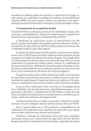 41Modelo de gestão do conhecimento para a administração pública brasileira
em adultos; ix) abdômen agudo não traumático; x) tuberculose; xi) cirurgia vas-
cular arterial; xii) manifestações neurológicas na síndrome da imunodeficiência
adquirida (SIDA); xiii) parto normal e cesáreo; xiv) insuficiência renal aguda –
prevenção de perda de função renal na internação; e xv) lesão neurológica crônica.
1.1 Os processos de GC na experiência do HCPA
É possível identificar os principais processos de GC (identificação, criação, arma-
zenamento, compartilhamento e aplicação do conhecimento) na experiência de
desenvolvimento, implementação e avaliação dos PAs no HCPA.
A identificação do conhecimento ocorreu no desenvolvimento dos PAs
quando a equipe multidisciplinar do hospital encontrou na literatura científica e
na experiência do corpo clínico do HCPA as melhores práticas de tratamento das
15 patologias citadas na seção1 deste capítulo.
A avaliação da implementação dos PAs permitiu a criação de novos conheci-
mentos, isto é, o HCPA gerou novas ideias, estabeleceu novas maneiras de executar
os processos de trabalho e introduziu novas práticas de gestão. São exemplos disso:
i) a informatização dos PAs para obter maior adesão do corpo clínico ao uso do
conhecimento incorporado nas melhores práticas clínicas; ii) a modificação do
processo assistencial com a redefinição de rotinas laboratoriais relacionadas à coleta
de exames, à padronização de uso de medicações especiais e às reformas de áreas
físicas; e iii) o treinamento de enfermeiros do serviço de emergência.
O registro do conhecimento extraído da literatura científica e da experiência
do corpo clínico em prontuários assistenciais é a evidência do processo de arma-
zenamento do conhecimento. É importante destacar que mediante os PAs arma-
zenou-se o conhecimento interno (corpo clínico) e externo (literatura científica).
Graças aos PAs o conhecimento sobre como tratar as 15 patologias deixou
de ser individual e por meio do processo de compartilhamento passou a ser or-
ganizacional. Além disso, a informatização dos PAs facilitou o acesso do corpo
clínico ao conjunto de conhecimentos e, consequentemente, contribuiu para au-
mentar a adesão dos profissionais do hospital aos PAs.
A informatização dos PAs, na verdade, ocorreu após a avaliação da sua imple-
mentação e foi uma estratégia de adesão às melhores práticas clínicas no HCPA.
Assim, é possível afirmar que os PAs permitiram o compartilhamento do
conhecimento dos profissionais mais experientes do corpo clínico para aqueles
novos ou menos experientes que aderiram aos protocolos.
Finalmente, a aplicação do conhecimento sobre como tratar as patologias
selecionadas ocorreu com a adesão parcial do corpo clínico aos PAs. Merecem
destaque aqui dois fatos importantes. Em primeiro lugar, a importância das pessoas
Livro_Fabio.indd 41 4/19/2012 1:41:00 PM
 