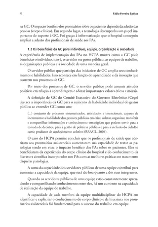 42 Fábio Ferreira Batista
na GC. O impacto benéfico dos prontuários sobre os pacientes depende da adesão das
pessoas (corpo clínico). Em segundo lugar, a tecnologia desempenha um papel im-
portante de suporte à GC. Foi graças à informatização que o hospital conseguiu
ampliar a adesão dos profissionais de saúde aos PAs.
1.2 Os benefícios da GC para indivíduos, equipe, organização e sociedade
A experiência de implementação dos PAs no HCPA mostra como a GC pode
beneficiar o indivíduo, isto é, o servidor ou gestor público, as equipes de trabalho,
as organizações públicas e a sociedade de uma maneira geral.
O servidor público que participa das iniciativas de GC amplia seus conheci-
mentos e habilidades. Isso acontece em função do aprendizado e da inovação que
ocorrem nos processos de GC.
Por meio dos processos de GC, o servidor público pode assumir atitudes
positivas em relação à aprendizagem e adotar importantes valores éticos e morais.
A definição de GC do Comitê Executivo do Governo Eletrônico (Cege)
destaca a importância da GC para o aumento da habilidade individual do gestor
público ao entender GC como um:
(...) conjunto de processos sistematizados, articulados e intencionais, capazes de
incrementar a habilidade dos gestores públicos em criar, coletar, organizar, transferir
e compartilhar informações e conhecimento estratégicos que podem servir para a
tomada de decisões, para a gestão de políticas públicas e para a inclusão do cidadão
como produtor de conhecimento coletivo (BRASIL, 2004).
O caso do HCPA permite concluir que os profissionais de saúde que ade-
riram aos prontuários assistenciais aumentaram sua capacidade de tratar as pa-
tologias tendo em vista o impacto benéfico dos PAs sobre os pacientes. Eles se
beneficiaram da experiência do corpo clínico do hospital e do conhecimento da
literatura científica incorporados nos PAs com as melhores práticas no tratamento
daquelas patologias.
A soma da capacidade dos servidores públicos de uma equipe contribui para
aumentar a capacidade da equipe, que será tão boa quanto a dos seus integrantes.
Quando os servidores públicos de uma equipe estão constantemente apren-
dendo e compartilhando conhecimento entre eles, há um aumento na capacidade
de realização da equipe de trabalho.
A capacidade de cada membro da equipe multidisciplinar do HCPA em
identificar e explicitar o conhecimento do corpo clínico e da literatura nos pron-
tuários assistenciais foi fundamental para o sucesso do trabalho em equipe.
Livro_Fabio.indd 42 4/19/2012 1:41:00 PM
 