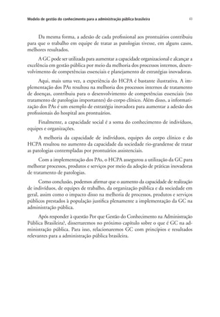 43Modelo de gestão do conhecimento para a administração pública brasileira
Da mesma forma, a adesão de cada profissional aos prontuários contribuiu
para que o trabalho em equipe de tratar as patologias tivesse, em alguns casos,
melhores resultados.
A GC pode ser utilizada para aumentar a capacidade organizacional e alcançar a
excelência em gestão pública por meio da melhoria dos processos internos, desen-
volvimento de competências essenciais e planejamento de estratégias inovadoras.
Aqui, mais uma vez, a experiência do HCPA é bastante ilustrativa. A im-
plementação dos PAs resultou na melhoria dos processos internos de tratamento
de doenças, contribuiu para o desenvolvimento de competências essenciais (no
tratamento de patologias importantes) do corpo clínico. Além disso, a informati-
zação dos PAs é um exemplo de estratégia inovadora para aumentar a adesão dos
profissionais do hospital aos prontuários.
Finalmente, a capacidade social é a soma do conhecimento de indivíduos,
equipes e organizações.
A melhoria da capacidade de indivíduos, equipes do corpo clínico e do
HCPA resultou no aumento da capacidade da sociedade rio-grandense de tratar
as patologias contempladas por prontuários assistenciais.
Com a implementação dos PAs, o HCPA assegurou a utilização da GC para
melhorar processos, produtos e serviços por meio da adoção de práticas inovadoras
de tratamento de patologias.
Como conclusão, podemos afirmar que o aumento da capacidade de realização
de indivíduos, de equipes de trabalho, da organização pública e da sociedade em
geral, assim como o impacto disso na melhoria de processos, produtos e serviços
públicos prestados à população justifica plenamente a implementação da GC na
administração pública.
Após responder à questão Por que Gestão do Conhecimento na Administração
Pública Brasileira?, dissertaremos no próximo capítulo sobre o que é GC na ad-
ministração pública. Para isso, relacionaremos GC com princípios e resultados
relevantes para a administração pública brasileira.
Livro_Fabio.indd 43 4/19/2012 1:41:00 PM
 
