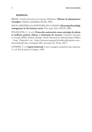 44 Fábio Ferreira Batista
REFERÊNCIAS
BRASIL. Comitê Executivo do Governo Eletrônico. Oficinas de planejamento
estratégico: relatório consolidado. Brasília, 2004.
OECD. MISTÉRIO DA INDÚSTRIA DO CANADÁ. Measuring Knowledge
management in the business sector. First steps. Paris, OECD, 2003.
POLANCZYK, C. A. et al. Protocolos assistenciais como estratégia de adesão
às melhores práticas clínicas e otimização de recursos. Concurso Inovação
na Gestão Pública Federal. Brasília: Escola Nacional de Administração Pública
- Enap. Disponível em: <http://inovacao.enap.gov.br/index.php?option=com_
docman&task=doc_view&gid=108> Acessado em: 10 dez. 2011.
STEWART, T. A. Capital intelectual: a nova vantagem competitiva das empresas.
11. ed. Rio de Janeiro: Campus, 1998.
Livro_Fabio.indd 44 4/19/2012 1:41:00 PM
 