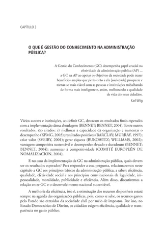 CAPÍTULO 3
O QUE É GESTÃO DO CONHECIMENTO NA ADMINISTRAÇÃO
PÚBLICA?
A Gestão do Conhecimento (GC) desempenha papel crucial na
efetividade da administração pública (AP) ...
a GC na AP ao apoiar os objetivos da sociedade pode trazer
benefícios amplos que permitirão a ela [sociedade] prosperar e
tornar-se mais viável com as pessoas e instituições trabalhando
de forma mais inteligente e, assim, melhorando a qualidade
de vida dos seus cidadãos.
Karl Wiig
Vários autores e instituições, ao definir GC, destacam os resultados finais esperados
com a implementação dessa abordagem (BENNET; BENNET, 2004). Entre outros
resultados, são citados: i) melhorar a capacidade da organização e aumentar o
desempenho (KPMG, 2003); resultados positivos (BARCLAY; MURRAY, 1997);
criar valor (SVEIBY, 2001); gerar riqueza (BUKOWITZ; WILLIAMS, 2002);
vantagem competitiva sustentável e desempenho elevado e duradouro (BENNET;
BENNET, 2004); aumentar a competitividade (COMITÉ EUROPEÉN DE
NOMALIZACION, 2004).
E no caso da implementação da GC na administração pública, quais devem
ser os resultados esperados? Para responder a essa pergunta, relacionaremos neste
capítulo a GC aos princípios básicos da administração pública, a saber: eficiência,
qualidade, efetividade social e aos princípios constitucionais da legalidade, im-
pessoalidade, moralidade, publicidade e eficiência. Além disso, discutiremos a
relação entre GC e o desenvolvimento nacional sustentável.
A melhoria da eficiência, isto é, a otimização dos recursos disponíveis estará
sempre na agenda das organizações públicas, pois, como se sabe, os recursos gastos
pelo Estado são extraídos da sociedade civil por meio de impostos. Por isso, no
Estado Democrático de Direito, os cidadãos exigem eficiência, qualidade e trans-
parência no gasto público.
Livro_Fabio.indd 45 4/19/2012 1:41:00 PM
 