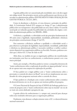 47Modelo de gestão do conhecimento para a administração pública brasileira
A gestão pública deve ser caracterizada pela moralidade, isto é, ela deve seguir
um código moral. São princípios morais aceitos publicamente que devem ser ob-
servados na administração pública (INSTRUMENTO PARA AVALIAÇÃO DA
GESTÃO PÚBLICA. CICLO, 2007).
Como já abordamos a eficiência, só resta destacar o princípio da publici-
dade. A Constituição Federal (CF) assegura no Artigo 37 que a administração
pública deve ser transparente e dar publicidade aos atos, fatos e dados. O controle
social pode ser induzido quando há publicidade das atividades dos órgãos e enti-
dades da administração pública (ver BRASIL, 2008).
A eficiência, a qualidade e a efetividade social são princípios fundamentais da
AP, assim como a legalidade, impessoalidade, moralidade, publicidade e eficiência
são princípios constitucionais (Artigo 37 da CF).
Para aumentar a eficiência, melhorar a qualidade e a efetividade social, e
para observar os princípios da legalidade, impessoalidade, moralidade, publicidade
e eficiência na administração pública é necessário mobilizar o melhor conheci-
mento disponível nas organizações públicas ou fora dela. Portanto, podemos con-
cluir que a efetiva GC é a base de tudo na AP.
Além disso, na medida em que as organizações públicas são transformadas
em instituições com foco no conhecimento, o conhecimento passará a ser a sua
marca principal.
Assim, por exemplo, a Petrobras poderá se tornar a companhia detentora do
“maior conhecimento sobre a exploração de petróleo em águas profundas” em vez
de ser apenas mais uma empresa de exploração de petróleo.
O Inca poderá ser o órgão público com o “maior conhecimento sobre a
prevenção e o controle do câncer no Brasil” em vez de ser simplesmente um coor-
denador de vários programas nacionais sobre o controle do câncer.
O Ipea poderá ser a fundação com o maior conhecimento sobre a temática
do desenvolvimento em vez de ser apenas um instituto público de pesquisa.
O Centro Nacional de Pesquisa de Soja (CNPSO) da Embrapa poderá ser o
centro de pesquisa com o “maior conhecimento sobre soja no mundo” em vez de
ser mais um centro dedicado à pesquisa de soja.
A gestão efetiva do conhecimento é, e sempre será, essencial para alcançar
todos esses resultados relevantes para as organizações públicas.
Finalmente, resta destacar a relação existente entre a GC e o desenvolvimento
nacional sustentável.
Livro_Fabio.indd 47 4/19/2012 1:41:00 PM
 