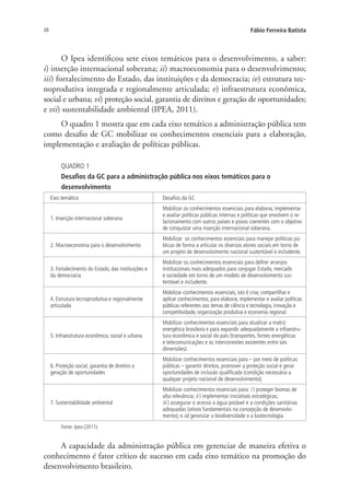 48 Fábio Ferreira Batista
O Ipea identificou sete eixos temáticos para o desenvolvimento, a saber:
i) inserção internacional soberana; ii) macroeconomia para o desenvolvimento;
iii) fortalecimento do Estado, das instituições e da democracia; iv) estrutura tec-
noprodutiva integrada e regionalmente articulada; v) infraestrutura econômica,
social e urbana; vi) proteção social, garantia de direitos e geração de oportunidades;
e vii) sustentabilidade ambiental (IPEA, 2011).
O quadro 1 mostra que em cada eixo temático a administração pública tem
como desafio de GC mobilizar os conhecimentos essenciais para a elaboração,
implementação e avaliação de políticas públicas.
QUADRO 1
Desafios da GC para a administração pública nos eixos temáticos para o
desenvolvimento
Eixo temático Desafios da GC
1. Inserção internacional soberana
Mobilizar os conhecimentos essenciais para elaborar, implementar
e avaliar políticas públicas internas e políticas que envolvem o re-
lacionamento com outros países e povos coerentes com o objetivo
de conquistar uma inserção internacional soberana.
2. Macroeconomia para o desenvolvimento
Mobilizar os conhecimentos essenciais para manejar políticas pú-
blicas de forma a articular os diversos atores sociais em torno de
um projeto de desenvolvimento nacional sustentável e includente.
3. Fortalecimento do Estado, das instituições e
da democracia
Mobilizar os conhecimentos essenciais para definir arranjos
institucionais mais adequados para conjugar Estado, mercado
e sociedade em torno de um modelo de desenvolvimento sus-
tentável e includente.
4. Estrutura tecnoprodutiva e regionalmente
articulada
Mobilizar conhecimentos essenciais, isto é criar, compartilhar e
aplicar conhecimentos, para elaborar, implementar e avaliar políticas
públicas referentes aos temas de ciência e tecnologia, inovação e
competitividade, organização produtiva e economia regional.
5. Infraestrutura econômica, social e urbana
Mobilizar conhecimentos essenciais para atualizar a matriz
energética brasileira e para expandir adequadamente a infraestru-
tura econômica e social do país (transportes, fontes energéticas
e telecomunicações e as interconexões existentes entre tais
dimensões).
6. Proteção social, garantia de direitos e
geração de oportunidades
Mobilizar conhecimentos essenciais para – por meio de políticas
públicas – garantir direitos, promover a proteção social e gerar
oportunidades de inclusão qualificada (condição necessária a
qualquer projeto nacional de desenvolvimento).
7. Sustentabilidade ambiental
Mobilizar conhecimentos essenciais para: i ) proteger biomas de
alta relevância; ii ) implementar iniciativas estratégicas;
iii ) assegurar o acesso a água potável e a condições sanitárias
adequadas (ativos fundamentais na concepção de desenvolvi-
mento); e iv) gerenciar a biodiversidade e a biotecnologia.
Fonte: Ipea (2011).
A capacidade da administração pública em gerenciar de maneira efetiva o
conhecimento é fator crítico de sucesso em cada eixo temático na promoção do
desenvolvimento brasileiro.
Livro_Fabio.indd 48 4/19/2012 1:41:00 PM
 