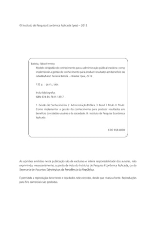 © Instituto de Pesquisa Econômica Aplicada (Ipea) – 2012
As opiniões emitidas nesta publicação são de exclusiva e inteira responsabilidade dos autores, não
exprimindo, necessariamente, o ponto de vista do Instituto de Pesquisa Econômica Aplicada, ou da
Secretaria de Assuntos Estratégicos da Presidência da República.
É permitida a reprodução deste texto e dos dados nele contidos, desde que citada a fonte. Reproduções
para fins comerciais são proibidas.
Batista, Fábio Ferreira
Modelo de gestão do conhecimento para a administração pública brasileira: como
implementar a gestão do conhecimento para produzir resultados em benefício do
cidadão/Fábio Ferreira Batista. – Brasília: Ipea, 2012.
132 p. : gráfs., tabs.
Inclui bibliografia.
ISBN 978-85-7811-139-7
1. Gestão do Conhecimento. 2. Administração Pública. 3. Brasil. I. Título. II. Título:
Como implementar a gestão do conhecimento para produzir resultados em
benefício do cidadão-usuário e da sociedade. III. Instituto de Pesquisa Econômica
Aplicada.
CDD 658.4038
_Folha de Rosto.indd 4 4/19/2012 1:41:29 PM
 