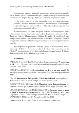 49Modelo de gestão do conhecimento para a administração pública brasileira
Considerando todos os resultados apresentados relevantes para a adminis-
tração pública, para o cidadão-usuário e para a sociedade em geral, neste trabalho,
adotamos nossa própria definição de GC na administração pública a saber:
(...) um método integrado de criar, compartilhar e aplicar o conhecimento para
aumentar a eficiência; melhorar a qualidade e a efetividade social; e contribuir para
a legalidade, impessoalidade, moralidade e publicidade na administração pública e
para o desenvolvimento brasileiro.
A contribuição da GC como disciplina, ou ramo do conhecimento, para a
administração pública é aumentar a capacidade de conhecimento dos trabalha-
dores, isto é, dos servidores e gestores públicos, das equipes de trabalho e de toda
a organização pública – de maneira coletiva, sistemática e integrada – de criar,
compartilhar e aplicar conhecimento para alcançar os resultados apontados neste
capítulo.
Após responder às perguntas: “Por que Gestão do Conhecimento na Ad-
ministração Pública?” e “O que é Gestão do Conhecimento na Administração
Pública?”, apresentaremos no próximo capítulo a proposta de Modelo de Gestão
do Conhecimento para a Administração Pública.
REFERÊNCIAS
BARCLAY, R. O.; MURRAY, P. What is knowledge management? A knowledge
praxis, 1997. Disponível em: <http://www.media-access.com/whatis.html> Aces-
sado em: 15 jul. 2007.
BENNET, A.; BENNET, D. Organizational survival in the new world: the
intelligent complex adptative system: a new theory of the firm. Burlington: Elsevier,
2004.
BRASIL. Constituição da República Federativa do Brasil: promulgada em 5
de outubro de 1988. ed. atual. e ampl. São Paulo: Saraiva, 2008.
BUKOWITZ, W. R.; WILLIAMS, R. L. Manual de gestão do conhecimento: fer-
ramentas e técnicas que criam valor para a empresa. Porto Alegre: Bookman, 2002.
COMITÉ EUROPÉEN DE NORMALIZATION. European guide to good
practice in Knowledge management – Part 5: KM Terminology. Mar. 2004.
Disponível em: <ftp://cenftp1.cenorm.be/PUBLIC/CWAs/e-Europe/KM/
CWA14924-05-2004-Mar.pdf> Acessado em: 10 dez. 2011.
CONSTITUIÇÃO DA REPÚBLICA FEDERATIVA DO BRASIL.
Livro_Fabio.indd 49 4/19/2012 1:41:00 PM
 