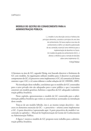 CAPÍTULO 4
MODELO DE GESTÃO DO CONHECIMENTO PARA A
ADMINISTRAÇÃO PÚBLICA
(...) modelo é uma descrição concisa e holística dos
principais elementos, conceitos e princípios de uma área
de conhecimento. Ele busca explicar essa área do
conhecimento e definir um desenho padronizado
do seu conteúdo, essencial como referência para a
implementação de desenhos no futuro.
Um modelo de gestão do conhecimento (GC) (...)
oferece a referência para a tomada de decisões
sobre como implementar GC.
Frithjof Weber
A literatura na área de GC, segundo Heisig, tem buscado descrever o fenômeno da
GC com modelos. As organizações utilizam modelos para: i) descrever os principais
componentes da GC; ii) prescrever como implementar a GC; iii) comunicar de forma
coerente o que é GC; e iv) como elaborar e avaliar soluções de GC (HEISIG, 2009).
Na introdução deste trabalho, concluímos que os modelos de GC construídos
para o setor privado não são adequados para o setor público e que é necessário
construir um modelo genérico, holístico e específico de GC adequado à adminis-
tração pública brasileira.
Neste capítulo, apresentaremos o modelo de GC construído para a admi-
nistração pública brasileira que reúne as características acentuadas na introdução
deste estudo.
Trata-se de um modelo híbrido, isto é, ao mesmo tempo descritivo – des-
creve os elementos essenciais da GC – e prescritivo – orienta como implementar
a GC. A parte descritiva é apresentada aqui. A parte prescritiva do modelo é en-
contrada no apêndice – Manual de Implementação da Gestão do Conhecimento
na Administração Pública.
A figura 1 mostra o modelo de GC proposto neste trabalho para a adminis-
tração pública brasileira.
Livro_Fabio.indd 51 4/19/2012 1:41:00 PM
 